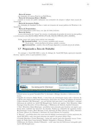 AutoCAD 2002 12
· Barra de menus:
são chamados de menus Pop-Up ou Pull-Down;
· Barra de ferramentas Draw e Modify:
contém os ícones de atalho referentes aos comandos de criação e edição mais usuais do
AutoCAD;
· Barra de ferramenta Padão:
são chamadas de Standard Toolbar e onde um conjunto de ícones padrões do Windows e do
AutoCAD;
· Barra de Propriedades:
mostra informações como layer, cor, tipo de linha corrente;
· Barra de Status:
mostra informações de “status” do sistema: coordenadas da posição do cursor na área gráfica
e as informações sobre SNAP, GRID, ORTHO, POLAR, OSNAP, OTRACK, LWT e MODEL.
Assim, temos três opções para realizar um comando:
Standard toolbar - são os ícones, atendidos pelo mouse;
Tools menu - através da Barra de menus, usando o mouse;
Command line - usando a Área do Prompt, digitando o comando através do teclado.
1.7 Preparando a Área de Trabalho
Ao carregar o AutoCAD 2002, a caixa de diálogo do AutoCAD Today aparecerá trazendo
diversas opções, entre as quais podemos situar:
• Provê acesso ao portal Autodesk Poit A, destinado a Design, desenhos e bibliotecas de sím-
bolos;
• Quadro de anúncios (Bullet Bord) - é uma fonte de comunicação local, onde o Gerente de
CAD de uma empresa pode lançar informações, fácil como um “frame” de páginas da internet;
• Meus desenhos (My Drawings) - usa um método fácil para abrir e criar desenhos e carregar
bibliotecas de símbolo no AutoCAD DesignCenter. Inclui três opções: Abrir Desenhos (Open
Drawings), Criar Desenhos (Create Drawings), e Bibliotecas de Símbolo (Symbol Libraries).
• Abrir Desenhos (Open Drawings) - possibilita vários métodos para localizar um arquivo que
deseja abrir, exibindo um “preview” do desenho. Podem ser ordenados da seguintes forma:
Recentementes Usados (Most Recently Used), Histórico de Data (History by Date), Histórico
de Nome (History by Filename) e Histórico de Local (History by Location).
• “Browse” - possibilita abrir uma outra caixa de diálogo convencional as versões anteriores do
AutoCAD 2002, é uma caixa para selcionar um arquivo em pastas (Select File).
• Criando Desenhos (Create Drawings) - inclui três opções para criar desenhos novos: Come-
çando do Nada (Start from Scratch), Modelo (Template) e Feiticeiro (Wizard).
• Biblioteca de Síbolos (Symbol Libraries) - exibi uma lista de bibliotecas carregadas pelo
AutoCAD DesignCenter.
 