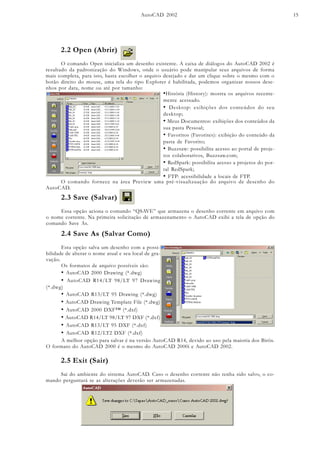 AutoCAD 2002 15
2.2 Open (Abrir)
O comando Open inicializa um desenho existente. A caixa de diálogos do AutoCAD 2002 é
resultado da padronização do Windows, onde o usuário pode manipular seus arquivos de forma
mais completa, para isto, basta escolher o arquivo desejado e dar um clique sobre o mesmo com o
botão direito do mouse, uma tela do tipo Explorer é habilitada, podemos organizar nossos dese-
nhos por data, nome ou até por tamanho:
•História (History): mostra os arquivos recente-
mente acessado.
• Desktop: exibições dos conteúdos do seu
desktop;
• Meus Documentos: exibições dos conteúdos da
sua pasta Pessoal;
• Favoritos (Favorites): exibição do conteúdo da
pasta de Favorito;
• Buzzsaw: possibilita acesso ao portal de proje-
tos colaborativos, Buzzsaw.com;
• RedSpark: possibilita acesso a projetos do por-
tal RedSpark;
• FTP: acessibilidade a locais de FTP.
O comando fornece na área Preview uma pré-visualizuação do arquivo de desenho do
AutoCAD.
2.3 Save (Salvar)
Essa opção aciona o comando “QSAVE” que armazena o desenho corrente em arquivo com
o nome corrente. Na primeira solicitação de armazenamento o AutoCAD exibi a tela de opção do
comando Save As.
2.4 Save As (Salvar Como)
Esta opção salva um desenho com a possi-
bilidade de alterar o nome atual e seu local de gra-
vação.
Os formatos de arquivo possíveis são:
• AutoCAD 2000 Drawing (*.dwg)
• AutoCAD R14/LT 98/LT 97 Drawing
(*.dwg)
• AutoCAD R13/LT 95 Drawing (*.dwg)
• AutoCAD Drawing Template File (*.dwg)
• AutoCAD 2000 DXF™ (*.dxf)
• AutoCAD R14/LT 98/LT 97 DXF (*.dxf)
• AutoCAD R13/LT 95 DXF (*.dxf)
• AutoCAD R12/LT2 DXF (*.dxf)
A melhor opção para salvar é na versão AutoCAD R14, devido ao uso pela maioria dos Birôs.
O formato do AutoCAD 2000 é o mesmo do AutoCAD 2000i e AutoCAD 2002.
2.5 Exit (Sair)
Sai do ambiente do sistema AutoCAD. Caso o desenho corrente não tenha sido salvo, o co-
mando perguntará se as alterações deverão ser armazenadas.
 