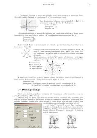 AutoCAD 2002 17
• Coordenada Absoluta: os pontos são indicados na tela pelo mouse ou os pontos são forne-
cidos pelo teclado, digitando as coordenadas X e Y, separadas por vírgula.
Para desenhar uma linha com o início valendo X = -2 e Y = 1,
terminando no ponto X = 3 e Y = 4, devemos:
Command: line
From point: -2,1
To point: 3,4
•Coordenada Relativa: os pontos são indicados por coordenadas relativas ao último ponto
fornecido. Para fazer isso, utilize o símbolo “@” seguido pelos deslocamentos em X e Y:
Command: line
From point: -2,1
To point: @5,3
• Coordenada Polar: os pontos podem ser indicados por coordenadas polares relativas ao
último ponto fornecido.
Os ângulos são indicados com base no sistema padrão do AutoCAD,
onde 0º é uma horizontal da esquerda para a direita e 90º é uma linha
reta para cima. Este padrão pode ser modificado conforme o interesse
do usuário.
Assim, utilizamos o símbolo “@” seguido pela distância e pelo ângulo
do próximo ponto em relação ao ponto anterior, separados pelo sím-
bolo “<“.
Command: line
From ponit: 0,0
To point: @4<120
To point: @5<30
• Filtros de Coordenadas (Filters): permite compor um ponto a partir das coordenadas de
outros pontos. Para selecionar a componente desejada, digite: .X ou .Y.
Command: line
From point: .X (indique o ponto do qual será extraída a coordenada de X)
of (need YZ): (forneça o ponto que dará as coordenadas de Y).
3.4 Drafting Settings
Nesta caixa de diálogo podemos configurar três categorias de auxilio a desenhos: Snap and
Grid, Polar Tracking e Object Snap.
O modo Snap não possui equivalente no desenho manual. Esse modo força o cursor a pular
para uma distância específica, permitindo ao usuário determinar construções geométricas com
precisão. Quando a função Snap estiver ativada, o cursor tende para um gride invisível, com
com espaçamentos configurados em relação a X e Y.
As teclas F9 ou Ctrl+B permite ligar e desligar o
modo Snap. Ainda pode ser ativado com a caixa de diálo-
go Drafting Settings, onde fazemos as configurações da
função, ajustando a distância, a angulação e o ponto de
base de rastreamento.
 