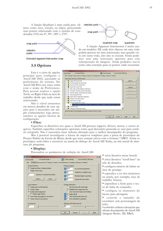 AutoCAD 2002 19
A função Quadrant é mais usada para ob-
jetos como arco, círculo, ou elipse, procurando
seus pontos relacionado com o sistema de coor-
denadas UCS em 0º, 90º, 180º e 270º:
A função Apparent Intersection é muito usa-
do em modelos 3D, onde dois objetos em uma visão
podem parecer ter uma intersecção, mas quando vis-
to em outra visão, eles não se cruzam. Então pode-
mos usar uma interseção aparente para esta
sobreposição de imagens. Ainda podemos usa-la
como uma extenção para os pontos onde cruzariam.3.5 Options
Esta é a caixa de opções
principal para configurar o
AutoCAD 2002, ajustando as
preferências do sistema. No
AutoCAD R14 esta caixa vinha
com o nome de Preferences.
Para acessar usamos a opção
Tools, ou Right-Click na área de
trabalho desde que nada esteja
selecionado.
Não é viável entrarmos
em muitos detalhes de suas op-
ções pois é necessário um am-
plo conhecimento, logo procu-
raremos as opções básicas de
configuração.
• Files:
Especifica os diretórios nos quais o AutoCAD procura support, drivers, menus, e outros ar-
quivos. Também especifica colocações opcionais como qual dicionário pretende-se usar para confe-
rir ortografia. Não é necessário fazer nehuma alteração para o melhor desempenho do programa.
Mas é possível reconfigurar a leitura de arquivos templates para a pasta de protótipos do
Projeto Padrão da Escola de Minas, desde que estes estejam salvos com o formato *.DWT. Assim os
protótipos serão lidos e acessíveis na janela de diálogo do AutoCAD Today, na tela inicial de aber-
tura do programa.
• Display:
Personaliza os parâmetros de exibição do AutoCAD:
• ativa/desativa menu lateral;
• ativa/desativa “scroll bars” na
tela de desenho;
• configura número de linhas na
área do prompt;
• especifica a cor dos elementos
na janela, por exemplo, área de
trabalho branca;
• especificar a fonte para o tex-
to de linha de comando;
• configura os elementos do
layout para plotagem;
• controla o tamanho do
crosshairs (em porcentagem da
tela);
• controles exibem colocações que
afetam desempenho de AutoCAD
(imagens Raster, 3D, XRef);
 