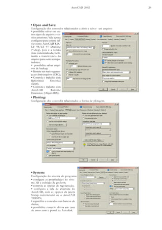 AutoCAD 2002 20
• Open and Save:
Configuração dos controles relacionados a abrir e salvar um arquivo:
• possibilita salvar em ou-
tros tipos de arquivo e ver-
sões anteriores. Vale a pena
configurar para sempre sal-
var como AutoCAD R14/
LT 98/LT 97 Drawing
(“.dwg), pois é a versão
mais comercializada, facili-
tando a transferencia do
arquivo para outro compu-
tadores;
• possibilita salvar arqui-
vos de backup;
• Permite ter mais seguran-
ça ao abrir arquivos (CRC);
• Controla o trabalho com
Referência Externas
(Xref);
• Controla o trabalho com
AutoCAD Runtime
Extension (ObjectARX).
• Plotting:
Configuração dos controles relacionados a forma de plotagem.
• configura as propriedades do siste-
ma 3D e exibição de gráficos;
• controla as opções de regeneração;
• configura a tela de abertura do
AutoCAD, com as opções da janela
Statup convencional ou o AutoCAD
TODAY;
• especifica a conexão com bancos de
dados;
• possibilita conexão direta em caso
de erros com o portal da Autodesk.
• System:
Configuração do sistema do programa:
 