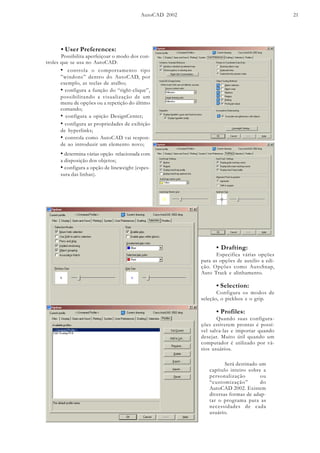 AutoCAD 2002 21
• User Preferences:
Possibilita aperfeiçoar o modo dos con-
troles que se usa no AutoCAD:
• controla o comportamento tipo
”windons” dentro do AutoCAD, por
exemplo, as teclas de atalho;
• configura a função do “right-clique”,
possibilitando a visualização de um
menu de opções ou a repetição do último
comando;
• configura a opição DesignCenter;
• configura as propriedades de exibição
de hyperlinks;
• controla como AutoCAD vai respon-
de ao introduzir um elemento novo;
• determina várias opção relacionada com
a disposição dos objetos;
• configura a opção de lineweight (espes-
sura das linhas).
• Drafting:
Especifica várias opções
para as opções de auxilio a edi-
ção. Opções como AutoSnap,
Auto Track e alinhamento.
• Selection:
Configura os modos de
seleção, o pickbox e o grip.
• Profiles:
Quando suas configura-
ções estiverem prontas é possí-
vel salva-las e importar quando
desejar. Muito útil quando um
computador é utilizado por vá-
rios usuários.
Será destinado um
capítulo inteiro sobre a
personalização ou
“customização” do
AutoCAD 2002. Existem
diversas formas de adap-
tar o programa para as
necessidades de cada
usuário.
 