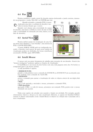 AutoCAD 2002 23
4.4 Pan
Permite modificar a região visível do desenho apenas deslocando a janela corrente, manten-
do sua proporção e escala. Para ESC ou ENTER para sair.
Quando acionado o comando PAN o cursor
muda para uma mão e a exibição do desenho é mo-
vida na mesma direção que o cursor.
Quando você alcança uma extremidade do espaço
do desenho, uma barra é exibida no cursor da mão no lado
onde a extremidade foi alcançada (em cima, abaixo, ou ao
lado do desenho).
4.5 Aerial View
Permite definir janelas de visualização de uma for-
ma muito mais dinâmica e “user friendly”, uma mistura de
PAN e ZOOM DYNAMIC.
A janela AERIAL VIEW pode ser configurada con-
tendo o desenho total através da qual novas janelas de
visualização podem ser definidas, de forma semelhante
aocomando ZOOM, opção DYNAMIC.
4.6 Intelli Mouse
O mouse será sua maior ferramenta de trabalho para execução de um desenho. Através dos
“mouses inteligentes” podemos agilizar as funções de visualização.
O IntelliMouse é um mouse de dois botões com uma roda pequena entre eles. Os botões se
comportam igual a um mouse normal.
A roda possibilita 4 opções:
• ZOOM OUT/IN:
girando a roda podemos usar o comando de ZOOM IN ou ZOOM OUT em seu desenho sem
usar nenhum outro comando do AutoCAD;
• EXTENTS:
aciona o comando para ajustar a visualização de todos os objetos através de um duplo-click
na roda;
• PAN:
com a roda apertada, e movendo o mouse, acionamos o comando PAN;
• PAN (joystick):
apertando CTRL e a roda do mouse, acionamos um comando PAN, porém com o mouse
simulando um joystick.
Todas estas opções são ativadas sem cancelar a função em atividade. Por exemplo, quando
selecionamos objetos e deseja-se ter uma visualização diferente, as opções do Standard Tollbars
cancela os objetos selecionados. Com o Intelli Mouse os objetos ou a função não é cancelada com a
nova visualização.
 