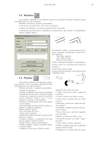 AutoCAD 2002 25
5.4 Multiline
Cria multilines. Multiline é um elemento composto por polylines paralelas, identificável pelo
AutoCAD como um único elemento.
Multilines possuem as seguintes propriedades:
• não permite ter trechos em arcos como as polylines;
• podem ser definidas com quantas polylines forem necessárias;
• cada polyline paralela pode ser definida com espaçamentos, tipo de linh e cor independent.
Oferece algumas opções:
• Justification: define o posicionamento da li-
nha de orientação utilizada para criação das li-
nhas paralelas:
Top: linha superior;
Zero: linha central;
Bottom: linha inferior;
• Scale: escala para definição do espaçamento;
• Style: estilo a ser utilizado para criação da
multiline;
• From Point: ponto inicial.
Teremos um ítem destinado exclusivamente para
o Multiline Styles.
5.5 Polyline
Cria polylines. Polyline é um elemento compos-
to por linhas e arcos conectados, identificável pelo
AutoCAD como um único elemento.
Polylines possuem as seguintes propriedades:
Subopções de trechos em arcos:
• Angle: constói arco dado o ângulo de
varredura;
• Center: constrói arco dado o centro;
• Close: fecha a polyline com um trecho
em arco;
• Direction: constrói arco dada uma dire-
ção tangente;
• Halfwidth: configura espessura dos pró-
ximos trechos;
• Line: define que o próximo segmento
será uma linha;
• Radius: constrói arco dado o raio;
• Second Pt: constrói arco dado o segun-
do ponto;
• Undo: desfaz o último segmento;
• Width: configura espessura da polyline
(larguras inicial e final);
• Endpoint of arc: ponto final do trecho.
• podem ter espessuras;
• podem ser editadas com inserção, eliminação
ou deslocamento de vértices, através dos grips;
• podem ser compostas a partir da união de
outros elementos (linhas, arcos e outra
polylines), e podem ser decompostas;
• podem ser transformadas em curvas (splines
e curve fitting);
• são usados para construir círculos, donuts, re-
tângulos e polígonos regulares.
Oferece algumas opções:
• Arc: cria trecho em arco;
• Close: fecha a polyline;
• Halfwidth: configura metade da espessura dos
próximos trechos;
• Length: configura o comprimento da linha
que irá compor o próximo trecho;
• Undo: desfaz o último trecho gerado;
• Width: configura a largura da polyline (largu-
ra inicial e final);
• Endpoint of line: ponto final do trecho.
 
