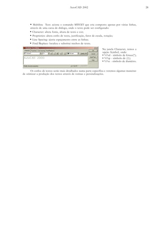 AutoCAD 2002 28
• Multiline Text: aciona o comando MTEXT que cria composto apenas por várias linhas,
através de uma caixa de diálogo, onde o texto pode ser configurado:
• Character: altera fonte, altura de texto e cor;
• Proprieties: altera estilo de texto, justificação, fator de escala, rotação;
• Line Spacing: ajusta espaçamento entre as linhas;
• Find/Replace: localiza e substitui trechos de texto.
Na janela Character, temos a
opção Symbol, onde:
• %%d - símbolo de Graus(º);
• %%p - símbolo de (±);
• %%c - símbolo de diamêtro.
Os estilos de textos serão mais detalhados numa parte específica e veremos algumas maneiras
de otimizar a produção dos textos através de rotinas e persinalizações.
 