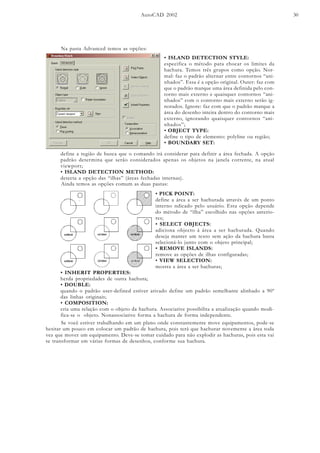 AutoCAD 2002 30
Na pasta Advanced temos as opções:
• ISLAND DETECTION STYLE:
especifica o método para chocar os limites da
hachura. Temos três grupos como opção. Nor-
mal: faz o padrão alternar entre contornos “ani-
nhados”. Essa é a opção original. Outer: faz com
que o padrão marque uma área definida pelo con-
torno mais externo e quaisquer contornos “ani-
nhados” com o contorno mais externo serão ig-
norados. Ignore: faz com que o padrão marque a
área do desenho inteira dentro do contorno mais
externo, ignorando quaisquer contornos “ani-
nhados”;
• OBJECT TYPE:
define o tipo de elemento: polyline ou região;
• BOUNDARY SET:
Ainda temos as opções comum as duas pastas:
• PICK POINT:
define a área a ser hachurada através de um ponto
interno ndicado pelo usuário. Esta opção depende
do método de “ilha” escolhido nas opções anterio-
res;
• SELECT OBJECTS:
adiciona objecto à área a ser hachurada. Quando
deseja manter um texto sem ação da hachura basta
selecioná-lo junto com o objeto principal;
• REMOVE ISLANDS:
remove as opções de ilhas configuradas;
• VIEW SELECTION:
mostra a área a ser hachuras;
define a região de busca que o comando irá considerar para definir a área fechada. A opção
padrão determina que serão considerados apenas os objetos na janela corrente, na atual
viewport;
• ISLAND DETECTION METHOD:
detecta a opção das “ilhas” (áreas fechadas internas).
• INHERIT PROPERTIES:
herda propriedades de outra hachura;
• DOUBLE:
quando o padrão user-defined estiver ativado define um padrão semelhante alinhado a 90º
das linhas originais;
• COMPOSITION:
cria uma relação com o objeto da hachura. Associative possibilita a atualização quando modi-
fica-se o objeto. Nonassociative forma a hachura de forma independente.
Se você estiver trabalhando em um plano onde constantemente move equipamentos, pode-se
hesitar um pouco em colocar um padrão de hachura, pois terá que hachurar novemente a área toda
vez que mover um equipamento. Deve-se tomar cuidado para não explodir as hachuras, pois esta vai
se transformar em várias formas de desenhos, conforme sua hachura.
 