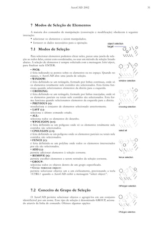 AutoCAD 2002 31
7 Modos de Seleção de Elementos
A maioria dos comandos de manipulação (construção e modificação) obedecem à seguinte
interação:
• selecionar os elementos a serem manipulados;
• fornecer os dados necessários para a operação.
7.1 Modos de Seleção
Para selecionar elementos podemos clicar neles, puxar uma janela de sele-
ção ao redor deles, entrar com coordenadas, ou usar um método de seleção listado
abaixo. A seleção de elementos é sempre solicitada com a mensagem Select objects,
para finalizar tecle ENTER.
• PICK:
é feita indicando-se pontos sobre os elementos ou no espaço. Quando no
espaço, o AutoCAD abre uma janela de seleção.
• WINDOW:
é feita definindo-se um retângulo, formado por linhas contínuas, onde só
os elementos totalmente nele contidos são selecionados. Esta forma fun-
ciona quando selecionamos elementos da direita para a esquerda.
• CROSSING:
é feita definindo-se um retângulo, formado por linhas tracejadas, onde só
os elementos parciais ou totais nele contidos são selecionados. Esta for-
ma funciona quando selecionamos elementos da esquerda para a direita.
• PREVIOUS (P):
resseleciona o conjunto de elementos selecionado anteriormente.
• LAST (L):
seleciona o último comando criado.
• ALL:
seleciona todos os elementos do desenho.
• WPOLYGON (WP):
é feita definindo-se um polígono onde só os elementos totalmente nele
contidos são selecionados.
• CPOLYGON (CP):
é feita definindo-se um polígono onde os elementos parciais ou totais nele
contidos são selecionados.
• FENCE (F):
é feita definindo-se um polyline onde todos os elementos intersectados
por ela são selecionados.
• ADD (A):
permite adicionar elementos à seleção corrente.
• REMOVE (R):
permite escolher elementos a serem retirados da seleção corrente.
• GROUP:
seleciona todos os objetos dentro de um grupo especificado.
• CYCLE THROUGH OBJECT:
permite selecionar objetos um a um ciclicamente, precionando a tecla
<CTRL> quando o AutoCAD exibir a mensagem “select object:”.
7.2 Conceito de Grupo de Seleção
O AutoCAD permite selecionar objetos e agrupá-los em um conjunto
identificável por um nome. Esse tipo de seleção é denominado GROUP, aciona-
do através da linha de comando. Oferece algumas opções:
 