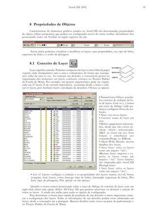 AutoCAD 2002 33
8 Propriedades de Objetos
Características de elementos gráficos criados no AutoCAD são denominadas propriedades
de objeto (object properties) que podem ser configuradas atrvés do menu toolbar. Geralmente fica
posicionado como um Toolbar na região superior da tela.
Nesta janela podemos visualizar e modificar os layers, suas propriedades, cor, tipo de linha,
espessura da linha e o estilo de plotagem.
8.1 Conceito de Layer
Layer significa camada. Podemos comparar um layer a uma folha de papel
vegetal, onde manipulamos uma a uma e sobrepomos de forma que enxerga-
mos todas de uma só vez. Ao começar um desenho, é conveniente pensar na
organização dos elementos em layers, conforme veremos no Projeto Padrão
da Escola de Minas. Por exemplo, um projeto arquitetônico pode ser organi-
zado em 27 layers. É de extrema importância acostumar desde o início a utili-
zar os layers, pois facilitará muito a produção de desenhos. Oferece as opções:
• Named Layer Filters: possibi-
lita critérios de exibição da lis-
ta de layers. Com os [...] temos
um caixa de diálogo onde po-
demos configurar filtros de exi-
bição;
• New: cria novos layers;
• Current: nome do layer em
uso;
• Delete: apaga layers seleciona-
dos, desde que não exista ne-
nhum objeto referenciado,
XRef ou esteja em uso. Esta
função é semelhante aos
comandosPurge ou WBlock;
• Show/Wide Details: mostra
detalhes dos layers;
• Save State: salva os layers
como um arquico “.las”;
•Restore State: importa e ex-
porta os layers como um
arquico “.las”. Estas funções
são otimizadas pelo AutoCAD
DesingCenter;
• Save State: salva os layers
como um arquico “.las”;
• List of Layers: configura a exibição e as propriedades dos layers: names, on/off, freeze
(congela), look (trava), color, linetype (tipo de linha), lineweight (espessura da linha), Plot
Style (tipo de plotagem), Plot (plotar ou não plotar).
Quando o cursor estiver posicionado sobre a caixa de diálogo de controle de layer, com um
right-click abrirá uma opção (Select All/Clear All) que permite selecionar ou desfazer a seleção de
todos os layers. E ainda cria atalho para todas as opções de configuração.
Para determinar a forma mais rápida de produção de um desenho é muito importante otimi-
zar a configuração dos layers. Todas as informações de um desenho podem estar submetidas em
layers, desde a concepção até a plotagem. Maiores detalhes serão vistos na parte de padronização e
no Projeto Padrão da Escola de Minas.
 