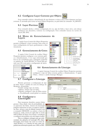 AutoCAD 2002 34
8.2 Configurar Layer Corrente por Objeto
Esse comando solicita a identificação de um elemento e torna o layer deste elemento em layer
corrente. É acionado pelo ícone na barra Object Properties, ou pela linha de comando: AI_MOLEC.
A opção Layer Control do Object Properties
permite configurar o layer corrente, bem como al-
terar configurações de layers graficamente e dina-
micamente.
On/Off
T h a w /
Freeze
Vp Thw/Frz
Lock/Unlock
Cor do layer
Nome do Layer
8.5 Gerenciamento de Cores
A opção Color Control do toolbar Object
Properties permite configurar a cor corrente gráfi-
ca e dinamicamente. A cor aqui selecionada que
leva-se em considração para a plotagem conforme
os padrões do AutoCAD R14. O AutoCAD per-
mite usar 256 cores para a configuração de layers.
8.6 Gerenciamento do Linetype
A opção Linetype Control do toolbar Object Properties permite
configurar o tipo de linha corrente gráfica e dinamicamente. A opção
Other... oferece a janela Linetype Manager.
8.7 Configurar o Linetype
Permite gerenciar a configuração de tipo
de linha. Segue o padrão de caixa de diálogo do
Windows, permitindo:
• Load: carrega tipos de linha;
• Delete: elimina tipo de linha;
• Details: configura o tipo de linha corren-
te. Possibilitando escala global ou unitária.
8.8 Configurar o
Lineweights
Para interpretar desenhos usamos linhas
grossas e finas, dando visão de profundidade, são
as espessuras das linhas. Através do Lineweight
podemos representar na tela e no papel as espessu-
ras. Para acessar a caixa de diálogo entramos com
o comando LWEIGHT, ou usamos a barra de
Format,ou, ainda, através de right-click no botão
LWT da Barra de Status. Esta função é semelhante
a configurar uma polyline com uma largura (widht).
Deve-se configurar a plotagem para que tenha
resultados das aplicações de Lineweight (Plot object
lineweight). Esta função não existe na versão do
AutoCAD R14, e se o desenho for salvo assim, não
perderáestasinformaçõesquandousaro2000,ou2002.
8.4 Menu de Gerenciamento de
Layers
8.3 Layer Previous
Esse comando desfaz a última configuração de cor, tipo de linha e layer ativo, sem alterar
mudanças nos desenhos, somnete na configuração. Este comando nasceu na versão do
AutoCAD 2002.
 