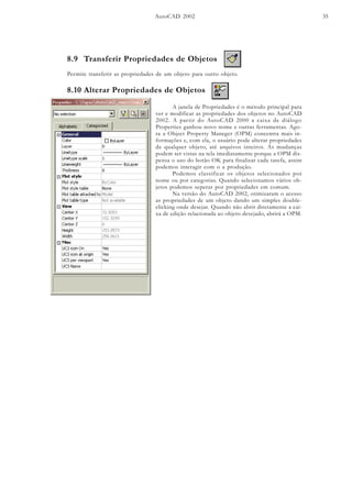 AutoCAD 2002 35
8.9 Transferir Propriedades de Objetos
Permite transferir as propriedades de um objeto para outro objeto.
8.10 Alterar Propriedades de Objetos
A janela de Propriedades é o método principal para
ver e modificar as propriedades dos objetos no AutoCAD
2002. A partir do AutoCAD 2000 a caixa de diálogo
Properties ganhou novo nome e outras ferramentas. Ago-
ra a Object Property Maneger (OPM) concentra mais in-
formações e, com ela, o usuário pode alterar propriedades
de qualquer objeto, até arquivos inteiros. As mudanças
podem ser vistas na tela imediatamente porque a OPM dis-
pensa o uso do botão OK para finalizar cada tarefa, assim
podemos interagir com o a produção.
Podemos classificar os objetos selecionados por
nome ou por categorias. Quando selecionamos vários ob-
jetos podemos seperar por propriedades em comum.
Na versão do AutoCAD 2002, otimizaram o acesso
as propriedades de um objeto dando um simples double-
clicking onde desejar. Quando não abrir diretamente a cai-
xa de edição relacionada ao objeto desejado, abrirá a OPM.
 