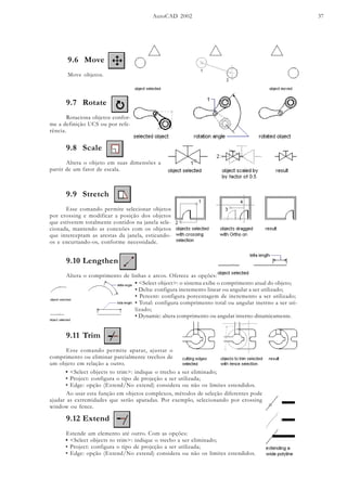 AutoCAD 2002 37
9.6 Move
Move objetos.
9.8 Scale
Altera o objeto em suas dimensões a
partir de um fator de escala.
9.9 Stretch
Esse comando permite selecionar objetos
por crossing e modificar a posição dos objetos
que estiverem totalmente contidos na janela sele-
cionada, mantendo as conexões com os objetos
que interceptam as arestas da janela, esticando-
os e encurtando-os, conforme necessidade.
9.10 Lengthen
Altera o comprimento de linhas e arcos. Oferece as opções:
• <Select object>: o sistema exibe o comprimento atual do objeto;
• Delta: configura incremento linear ou angular a ser utilizado;
• Percent: configura porcentagem de incremento a ser utilizado;
• Total: configura comprimento total ou angular inetrno a ser uti-
lizado;
• Dynamic: altera comprimento ou angular interno dinamicamente.
9.11 Trim
Esse comando permite aparar, ajustar o
comprimento ou eliminar parcialmente trechos de
um objeto em relação a outro.
• <Select objects to trim>: indique o trecho a ser eliminado;
• Project: configura o tipo de projeção a ser utilizada;
• Edge: opção (Extend/No extend) considera ou não os limites estendidos.
Ao usar esta função em objetos complexos, métodos de seleção diferentes pode
ajudar as extremidades que serão aparadas. Por exemplo, selecionando por crossing
window ou fence.
9.12 Extend
Estende um elemento até outro. Com as opções:
9.7 Rotate
Rotaciona objetos confor-
me a definição UCS ou por refe-
rência.
• <Select objects to trim>: indique o trecho a ser eliminado;
• Project: configura o tipo de projeção a ser utilizada;
• Edge: opção (Extend/No extend) considera ou não os limites estendidos.
 