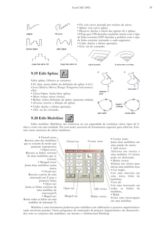AutoCAD 2002 39
• Fit: cria curva ajustada por trechos de arcos;
• Spline: cria curva spline;
• Decurve: desfaz o efeito das opções fit e spline;
• LType gen: ON desenha a polyline inteira com o tipo
de linha corrente/OFF desenha a polyline com o tipo
de linha corrente iniciando a cada segmento;
• Undo: desfaz a última operação;
• Exit: sai do comando.
9.19 Edit Spline
Edita spline. Oferece as variantes:
• Fit data: ajusta dados de definição da spline A d d /
Close/Delete/Move/Purge/Tangents/toLerance/
eXit;
• Close/Open: fecha/abre spline;
• Move vertex: move vértice;
• Refine: refina definição da spline (aumenta ordem);
• rEverse: inverte a direção da spline;
• Undo: desfaz a última operação;
• eXit: sai do comando.
9.20 Edit Multiline
Edita multiline. Multilines são exclusivas na sua capacidade de combinar vários tipos de li-
nhas e cores em uma entidade. Por esta razão, necessita de ferramentas especiais para editá-las. Exis-
tem várias maneiras de editar multilines:
• Closed cross:
Recorta uma das multilines
que se cruzam de modo que
pareçam superpostas;
• Open cross:
Recorta as linhas externas
de duas multilines que se
cruzam;
• Merged cross:
Junta duas multilines numa
única;
• Closed tee:
Recorta a perna de uma
interseção em T para a
primeira linha;
• Open tee:
Junta as linhas externas de
uma multiline de
interseçãoT;
• Maged tee:
Reúne todas as linhas em uma
multiline de interseção T;
• Corner joint:
Junta duas multilines em
uma junção de canto;
• Add vertex:
Adiciona um vértice a
uma multiline. O vértice
pode ser deslocado;
• Delete vertex:
Elimina um vértice para
deixar uma multiline reta;
• Cut single:
Cria uma abertura em
uma única linha de
multiline;
• Cut all:
Cria uma interseção em
todas as linhas da
multiline;
• Weld:
Fecha uma interrupção
em uma multiline.
Closed tee
Open tee
Marged tee
Corner joint
Add vertex
Delete vertex
Multiline é uma ferramenta poderosa para trabalhar com edificações e projetos arquitetônicos
onde envolvem paredes. Vários programas de otimização de projetos arquitetônicos são desenvolvi-
dos com os conceitos das multilines, até mesmo o Architectural Desktop.
 