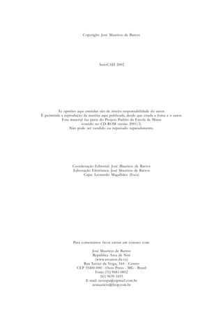Copyright: José Maurício de Barros
AutoCAD 2002
As opniões aqui emitidas são de inteira responsabilidade do autor.
É permitida a reprodução da matéria aqui publicada, desde que citada a fonte e o autor.
Este material faz parte do Projeto Padrão da Escola de Minas
contido no CD-ROM versão 2001/2.
Não pode ser vendido ou repassado separadamente.
Coordenação Editorial: José Maurício de Barros
Editoração Eletrônica: José Maurício de Barros
Capa: Leonardo Magalhães (Foca)
Para comentários favor entrar em contato com:
José Maurício de Barros
República Arca de Noé
(www.arcanoe.da.ru)
Rua Xavier da Veiga, 164 - Centro
CEP 35400-000 - Ouro Preto - MG - Brasil
Fone: (31) 9681-0852
(61) 9639-1693
E-mail: zevespa@zipmail.com.br
zemauricio@feop.com.br
 