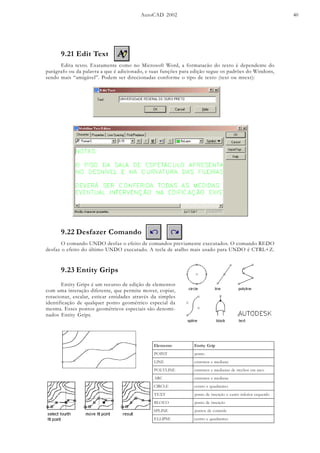 AutoCAD 2002 40
9.21 Edit Text
Edita texto. Exatamente como no Microsoft Word, a formatacão do texto é dependente do
parágrafo ou da palavra a que é adicionado, e suas funções para edição segue os padrões do Windons,
sendo mais “amigável”. Podem ser direcionadas conforme o tipo de texto (text ou mtext):
9.22 Desfazer Comando
O comando UNDO desfaz o efeito de comandos previamente executados. O comando REDO
desfaz o efeito do último UNDO executado. A tecla de atalho mais usado para UNDO é CTRL+Z.
9.23 Entity Grips
Entity Grips é um recurso de edição de elementos
com uma interação diferente, que permite mover, copiar,
rotacionar, escalar, esticar entidades através da simples
identificação de qualquer ponto geométrico especial da
mesma. Esses pontos geométricos especiais são denomi-
nados Entity Grips.
otnemelE pirGytitnE
TNIOP otnop
ENIL anaidemesomertxe
ENILYLOP ocramesohcertedsanaidemesomertxe
CRA anaidemesomertxe
ELCRIC setnardauqeortnec
TXET odreuqseroirefniotnaceoãçresniedotnop
OCOLB oãçresniedotnop
ENILPS elortnocedsotnop
ESPILLE setnardauqeortnec
 