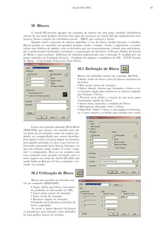 AutoCAD 2002 41
10 Blocos
O AutoCAD permite agrupar um conjunto de objetos em uma única entidade identificável
através de um nome próprio. Existem dois tipos de estruturas no AutoCAD que implementam esse
recurso: bloco e arquivo de referência externa - XREF, que veremos a frente.
Quando temos conjuntos de objetos repetidos, o uso de blocos facilita bastante o trabalho.
Blocos podem ser inseridos em qualquer posição, escala e rotação. Assim, é importante o usuário
iniciar uma biblioteca de símbolos, com os desenhos que usa constantemente, criando uma uniformiza-
ção e padronização facilitando a produção e manutenção de desenhos. O Projeto Padrão da Escola
de Minas é uma excelente biblioteca de símbolos padronizada com o mercado. É vendida por um
preço simbólico na Fundação Gorceix - Fundação de amparo a estudantes da EM - UFOP (Escola
de Minas - Universidade Federal de Ouro Preto).
10.1 Definição de Bloco
Blocos são definidos através do comando BLOCK.
• Name: nome do bloco e lista de blocos existentes no
desenho;
• Base point: ponto de inserção;
• Select objects: objetos que formarão o bloco e ati-
va/desativa opção para conservar os objetos originais
que formam o bloco;
• Preview icon: defini a criação de um ícone para
visualização rápida do bloco;
• Insert units: especifica a unidade do bloco;
• Description: descrição sobre o bloco;
• Hiperlink: “linka” o bloco a uma página na Internet,
ou a outro arquivo, ou define para mandar um e-mail;
Existe um comando chamado Write Block
(WBLOCK) que oferece um caminho para sal-
var parte do seu desenho como um arquivo, po-
dendo ser compartilhado por outros desenhos.
Esta opção é muito útil para limpar um desenho,
pois quando acionado só salva o que estivaer se-
lecionado, ignorando layer, blocos, linetypes, etc
que não estejam sendo usados. É como “enga-
nar” o computador. Deve-se ter atenção com
este comando pois quando acionado salva o
novo arquivo na versão do AutoCAD 2000, não
sendo lindo no Release 14. Esse comando é aci-
onado via teclado.
10.2 Utilização de Bloco
Blocos são inseridos no desenho atra-
vés do comando DDINSERT.
• Name: defini qual bloco será inseri-
do podendo ser procurado no HD;
• Insert point: ponto de inserção;
• Scale: escala de inserção;
• Rotation: ângulo de inserção;
• Explode: ativa/desativa a inserção do
bloco explodido;
Ao ativar a opção Specify On-Screen
os paramêtros para inserção serão definidos
na área gráfica através do prompt.
 