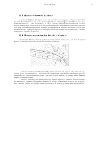 AutoCAD 2002 42
10.3 Blocos e comando Explode
O comando Explode decompõe blocos em seus elementos originais. A “explosão”só afeta
um nível de subelementos, isto é, se o bloco explodido for composto por outros blocos, estes per-
manecerão intactos. Como já comentado na opção Explode, deve-se tomar cuidado com o quê se
explode. Por exemplo, curvas de nível de um projeto topográfico normalmente são feitas de polylines
e se estas forem explodidas teremos uma enorme quantidade de pequenos segmentos de reta. Isto
não só dificultará o desenvolvimento de outro projetos na base topográfica com aumentará conside-
ravelmente o tamanho do arquivo.
10.4 Blocos e os comandos Divide e Measure
Os comandos Divide e Measure podem ser utilizados com blocos, isto é, ao invés de utilizar
pontos, o comando marca as divisões com inserções de blocos.
O comando Divide (Draw>Point>Divide) marca uma reta, um arco ou uma curva em seg-
mentos iguais, em contraposição a divisões de um comprimento especificado. Por exemplo, pode-se
dividir uma reta em doze segmentos iguais. Com exceção desta diferença de função, Divide opera da
mesma forma que Measure.
O comando Measure (Draw>Point>Measure) permite especificar um bloco para ser inserido
no tamanho do segmento especificado, podendo ou não ser alinhado com o objeto que irá seguir.
Este comando é muito útil quando se cria representação de corte e aterro em plantas topográficas.
 