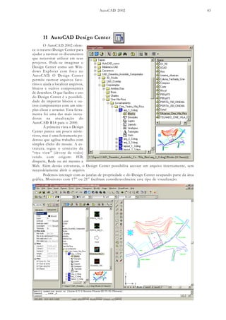 AutoCAD 2002 43
11 AutoCAD Design Center
O AutoCAD 2002 ofere-
ce o recurso Design Center para
ajudar a rastrear os documentos
que necessitar utilizar em seus
projetos. Pode-se imaginar o
Design Center como um Win-
dows Explorer com foco no
AutoCAD. O Design Center
permite rastrear arquivos favo-
ritos e ajuda a localizar arquivos,
blocos e outros componentes
de desenhos. O que facilita o uso
do Design Center é a possibili-
dade de importar blocos e ou-
tros componentes com um sim-
ples clicar e arrastar. Esta ferra-
menta foi uma das mais inova-
doras na atualização do
AutoCAD R14 para o 2000.
À primeira vista o Design
Center parece um pouco miste-
rioso, mas é uma ferramenta po-
derosa que agilisa trabalho com
simples clicks do mouse. A es-
trutura segue o conceito de
“tree view” (árvore de visão)
tendo com origem: HD,
disquete, Rede ou até mesmo a
Web. Além destas estruturas, o Design Center possibilita acessar um arquivo internamente, sem
necessáriamente abrir o arquivo.
Podemos interagir com as janelas de propriedade e do Design Center ocupando parte da área
gráfica. Monitores com 17” ou 21” facilitam consideravelmente este tipo de visualização.
 
