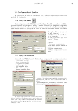 AutoCAD 2002 44
12 Configuração de Estilos
As configurações de estilos são fundamentais para a realização de projetos com velocidade e
qualidade de visualização.
12.1 Estilo de texto
É acionado pelo comando STYLE (Format > Text Style). À medida que amplia-se as habilida-
des de desenho e se tornam cada vez maiores, é possível organizar texto por estilos, armazenando
formatos mais comuns. Os estilos armazenarão parâmetros de altura do texto, fator de escala, incli-
nação, sentido da escrita e informações de fontes, de modo que não precise reiniciar estas opções
todas as vezes que entrar com um texto.
Os arquivos de fonte de texto acei-
to pelo AutoCAD:
• *.SHX: arquivo de fonte de tex-
to do AutoCAD;
• *.TTF: arquivo “True Type Font”
padrão Windows.
Opções:
• Style name: nome do estilo;
• Font Name: arquivos de fonte de
texto;
• Height: altura do texto;
• Effects: configura efeitos com o
texto.
12.2 Estilo de multiline
O comando MLSTYLE (Format > Multiline Style) configura estilo de exibição de multilines.
• Curret: estilo corrente;
• Name: nome do estilo;
• Description: descrição;
• Load: carrega estilo;
• Save: armazena estilo;
• Add: adiciona estilo;
• Rename: renomeia estilo;
• Element Properties: propriedades de elementos com-
ponentes como linha, cor, layer e espaçamento entre as
linhas;
• Multiline Properties: propriedades da multiline como
acabamento, terminações, preenchimento.
Na parte de personalização veremos mais a res-
peito de multilines, mas é importante o usuário já se acos-
tumar com a idéia de fazer uma biblioteca de multilines,
pois suas configuraçãoes podem ser salvas com a
extenção *.mln.
 
