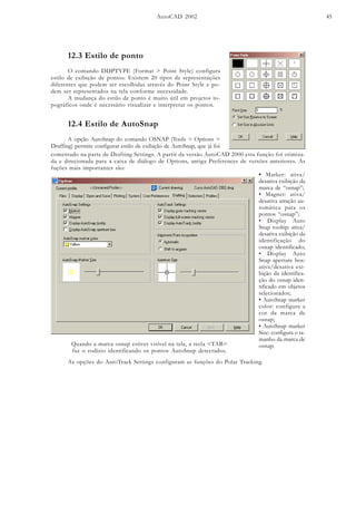 AutoCAD 2002 45
12.3 Estilo de ponto
O comando DDPTYPE (Format > Point Style) configura
estilo de exibição de pontos. Existem 20 tipos de representações
diferentes que podem ser escolhidas através do Point Style e po-
dem ser representados na tela conforme necessidade.
A mudança do estilo de ponto é muito útil em projetos to-
pográficos onde é necessário visualizar e interpretar os pontos.
12.4 Estilo de AutoSnap
A opção AutoSnap do comando OSNAP (Tools > Options >
Draffing) permite configurar estilo de exibição de AutoSnap, que já foi
• Marker: ativa/
desativa exibição da
marca de “osnap”;
• Magnet: ativa/
desativa atração au-
tomática para os
pontos “osnap”;
• Display Auto
Snap tooltip: ativa/
desativa exibição da
identificação do
osnap identificado;
• Display Auto
Snap aperture box:
ativa/desativa exi-
bição da identifica-
ção do osnap iden-
tificado em objetos
selecionados;
• AutoSnap marker
color: configura a
cor da marca de
osnap;
• AutoSnap marker
Size: configura o ta-
manho da marca de
osnap.
comentado na parte de Drafting Settings. A partir da versão AutoCAD 2000 esta função foi otimiza-
da e direcionada para a caixa de diálogo de Options, antiga Preferences de versões anteriores. As
fuções mais importantes são:
As opções do AutoTrack Settings configuram as funções do Polar Tracking.
Quando a marca osnap estiver visível na tela, a tecla <TAB>
faz o rodízio identificando os pontos AutoSnap detectados.
 
