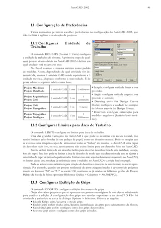 AutoCAD 2002 46
13 Configuração de Preferências
Vários comandos permitem escolher preferências na configuração do AutoCAD 2002, que
irão facilitar e agilizar a realização de projetos.
13.1 Configurar Unidade de
Trabalho
O comando DDUNITS (Format > Units) configura
a unidade de trabalho do sistema. A primeira etapa de qual-
quer projeto desenvolvido no AutoCAD 2002 é definir em
qual unidade será necessário usar.
No Brasil usamos o sistema métrico como padrão
de medidas. Assim, dependendo de qual atividade for de-
senvolvida, usamos 1 unidade CAD sendo equivalente a 1
unidade métrica, adaptada conforme a necessidade. É de
praxe adotar a seguinte tabela como base:
ocinâceMotejorP
odahlateDotejorP
DACedadinu1 mm1 ortemílim1
ocinôtetiuqrAotejorP
liviCotejorP
DACedadinu1 mc1
1
ortemítnec
liviCotejorP
ocifárgopoTotejorP
DACedadinu1 m1 ortem1
ocifárgopoTotejorP
ocigóloeGotejorP
DACedadinu1 mk1
1
ortemôliK
• Length: configura unidade linear e sua
precisão;
• Angle: configura unidade angular, sua
precisão e sentido;
• Drawing units for Design Center
blocks: configura a unidade de inserção
de blocos através do Design Center;
• Direction: configura orientação para
medidas angulares (horário/anti-horá-
rio);
13.2 Configurar Limites para Área de Trabalho
O comando LIMITS configura os limites para área de trabalho.
Uma das grandes vantagens do AutoCAD é que pode-se desenhar em escala natural, não
sendo limitado pelas bordas de um pedaço de papel, como no desenho manual. Pode-se imagiar que
se existisse uma máquina capaz de armazenar todas as “linhas” do mundo, o AutoCAD seria capaz
de desenhar tudo isto, ou seja, teoricamente não existe limite para um desenho feito no AutoCAD.
Porém, definir limites de um desenho facilita para não criar desenhos fora de uma realidade, ou seja,
fora do papel. Para isso pode-se limitar a área de desenho de modo que seja dimensionada para se ajustar a
uma folha de papel de tamanho padronizado. Embora isso não seja absolutamente necessário no AutoCAD,
os limites darão uma moldura de referência entre o trabalho no AutoCAD e a cópia final em papel.
Pode-se adotar como referência para criação de desenhos a inserção de um formato na escala apro-
ximada. Por exemplo, quando um projeto residencial de porte pequeno/médio é desenvolvido podemos
inserir um formato “A0” ou “A1” na escala 1:50, conforme os já criados na biblioteca gráfica do Projeto
Padrão da Escola de Minas (procurar Biblioteca Gráfica > Gabaritos > A0_50.DWG).
13.3 Configurar Exibição de Grips
O comando DDGRIPS configura exibição das marcas de grips.
Grips são caixas pequenas que se aparecem em pontos estratégicos de um objeto selecionado
para auxiliar a edição. A configuração dos grips nas versões superiores a do AutoCAD R14 foi
otimizada e embutida na caixa de diálogo Options > Selection. Oferece as opções:
• Enable Grips: ativa/desativa o modo grip;
• Enable grips within blocks: ativa/desativa identificação de grips para subelementos de blocos;
• Unselected grip color: configura cores dos grips desativados;
• Selected grip color: configura cores dos grips ativados.
 