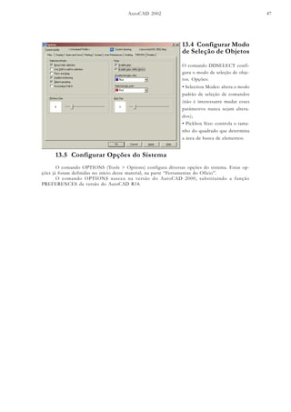 AutoCAD 2002 47
13.4 Configurar Modo
de Seleção de Objetos
O comando DDSELECT confi-
gura o modo de seleção de obje-
tos. Opções:
• Selection Modes: altera o modo
padrão de seleção de comandos
(não é interessante mudar esses
parâmetros nunca sejam altera-
dos);
• Pickbox Size: controla o tama-
nho do quadrado que determina
a área de busca de elementos.
13.5 Configurar Opções do Sistema
O comando OPTIONS (Tools > Options) configura diversas opções do sistema. Estas op-
ções já foram definidas no início deste material, na parte “Ferramentas do Ofício”.
O comando OPTIONS nasceu na versão do AutoCAD 2000, substituindo a função
PREFERENCES da versão do AutoCAD R14.
 