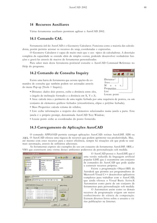 AutoCAD 2002 48
14 Recursos Auxiliares
Várias ferramentas auxiliares permitem agilizar o AutoCAD 2002.
14.1 Comando CAL
Ferramenta útil do AutoCAD é o Geometry Calculator. Funciona como a maioria das calcula-
doras, porém permite acionar os recursos do snap, coordenadas e expressões.
O Geometry Calculator é capaz de muito mais que o uso típico de calculadoras. A descrição
completa da capacidade se estende além de simples contas, podendo desenvolver verdadeiras fun-
ções e gravá-las através de macros de ferramentas personalizadas.
Para saber mais desta ferramenta potêncial consulte o AutoCAD Command Reference no
Help do programa.
14.2 Comando de Consulta Inquiry
Existe uma barra de ferramenta que aciona opções de co-
mandos de consulta que também podem ser acionadas através
do menu Pop-up (Tools > Inquiry).
Distance
Area
M a s s
Properties
List
Locate point
• Distance: dados dois pontos, exibe a distância entre eles,
o ângulo de inclinação formado e a distância em X, Y e Z;
• Area: calcula área e perímetro de uma região fechada por uma sequência de pontos, ou um
conjunto de elementos gráficos fechados (circunferência, elipse e polyline fechada);
• Mass Properties: calcula volume de sólidos;
• List: exibe informações a respeito dos elementos selecionados numa janela a parte. Esta
janela é o próprio prompt, denominada AutoCAD Text Window;
• Locate point: exibe as coordenadas do ponto fornecido.
14.3 Carregamento de Aplicações AutoCAD
O comando APPLOAD permite carregar aplicações AutoCAD: rotinas AutoLISP, ADS ou
ARX. O AutoCAD oferece uma riqueza de recursos que podem aprimorar sua produtividade. Mas,
até mesmo com estes recursos para a maior eficiência, sempre há situações em que pode-se usar
mais automação, através de utilitários adicionais.
As ferramentas express são exemplos do uso em conjunto de ferramentas AutoLISP, ARX e
VBA que constituem uma vitrine desses ambientes poderosos de personalização sob medida.
O AutoCAD possui o AutoLISP, que é
uma versão reduzida da linguagem artificial
popular LISP, que é exatamente um conjunto
de comandos do AutoCAD que pode ajudar
a construir recursos próprios.
Existe a programação ObjectARX da
Autodesk que permite aos programadores de
Microsoft Visual C++ desenvolver aplicativos
completos para trabalhar com o AutoCAD,
que ainda oferece o Visual Basic ActiveX
Automation como parte de um conjunto de
ferramentas para personalização sob medida.
O Automation assim como os demais
recursos de programação exigem um maior
conhecimento de ciência da computação.
Existem diversos livros sobre o assunto e vá-
rias publicações na Internet.
 