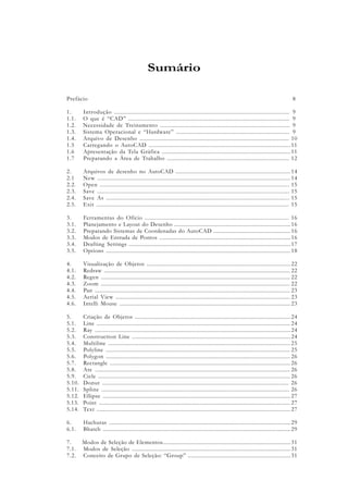 Prefácio
1. Introdução .............................................................................................................
1.1. O que é “CAD” ......................................................................................................
1.2. Necessidade de Treinamento ..................................................................................
1.3. Sistema Operacional e “Hardware” ........................................................................
1.4. Arquivo de Desenho ..............................................................................................
1.5 Carregando o AutoCAD ..........................................................................................
1.6 Apresentação da Tela Gráfica ...................................................................................
1.7 Preparando a Área de Trabalho ...............................................................................
2. Arquivos de desenho no AutoCAD ...........................................................................
2.1 New ..........................................................................................................................
2.2. Open ......................................................................................................................
2.3. Save ........................................................................................................................
2.4. Save As ...................................................................................................................
2.5. Exit ........................................................................................................................
3. Ferramentas do Ofício ...........................................................................................
3.1. Planejamento e Layout do Desenho .............................................................................
3.2. Preparando Sistemas de Coordenadas do AutoCAD ...................................................
3.3. Modos de Entrada de Pontos .......................................................................................
3.4. Drafting Settings .........................................................................................................
3.5. Options .......................................................................................................................
4. Visualização de Objetos ...............................................................................................
4.1. Redraw .........................................................................................................................
4.2. Regen ..........................................................................................................................
4.3. Zoom ...........................................................................................................................
4.4. Pan ..............................................................................................................................
4.5. Aerial View .................................................................................................................
4.6. Intelli Mouse ................................................................................................................
5. Criação de Objetos ......................................................................................................
5.1. Line ..............................................................................................................................
5.2. Ray ..............................................................................................................................
5.3. Construction Line .......................................................................................................
5.4. Multiline ......................................................................................................................
5.5. Polyline .......................................................................................................................
5.6. Polygon .......................................................................................................................
5.7. Rectangle ....................................................................................................................
5.8. Arc ..............................................................................................................................
5.9. Cicle ............................................................................................................................
5.10. Donut ....................................................................................................................
5.11. Spline .....................................................................................................................
5.12. Ellipse ..........................................................................................................................
5.13. Point ...........................................................................................................................
5.14. Text .............................................................................................................................
6. Hachuras ......................................................................................................................
6.1. Bhatch .........................................................................................................................
7. Modos de Seleção de Elementos.....................................................................................
7.1. Modos de Seleção .........................................................................................................
7.2. Conceito de Grupo de Seleção: “Group” ....................................................................
Sumário
8
9
9
9
9
10
11
11
12
14
14
15
15
15
15
16
16
16
16
17
18
22
22
22
22
23
23
23
24
24
24
24
25
25
26
26
26
26
26
26
27
27
27
29
29
31
31
31
 