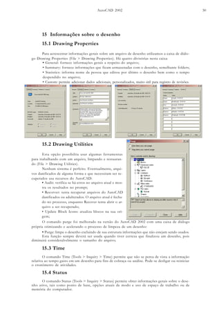 AutoCAD 2002 50
15 Informações sobre o desenho
15.1 Drawing Properties
Para acrescentar informações gerais sobre um arquivo de desenho utilizamos a caixa de diálo-
go Drawing Properties (File > Drawing Properties). Há quatro divisórias nesta caixa:
• General: fornece informações gerais a respeito do arquivo;
• Summary: fornece informações que ficam armazenadas com o desenho, semelhante folders;
• Statistics: informa nome da pessoa que editou por último o desenho bem como o tempo
despendido no arquivo;
• Custom: permite adicionar dados adicionais, personalizados, muito útil para registro de revisões.
15.2 Drawing Utilities
Esta opção possibilita usar algumas ferramentas
para trabalhando com um arquivo, limpando e restauran-
do (File > Drawing Utilities).
Nenhum sistema é perfeito. Eventualmente, arqui-
vos danificados de alguma forma e que necessitam ser re-
cuperados usa recursos do AutoCAD:
• Audit: verifica se há erros no arquivo atual e mos-
tra os resultados no prompt;
• Recorver: tenta recuperar arquivos do AutoCAD
danificados ou adulterados. O arquivo atual é fecha-
do no processo, enquanto Recover tenta abrir o ar-
quivo a ser recuperado;
• Update Block Icons: atualiza blocos na sua ori-
gem;
• Purge: limpa o desenho excluindo de sua estrutura informações que não estejam sendo usados.
Esta função sempre deverá ser usada quando tiver certeza que finalizou um desenho, pois
diminuirá consideralvelmente o tamanho do arquivo.
15.3 Time
O comando Time (Tools > Inquiry > Time) permite que não se perca de vista a informação
relativa ao tempo gasto em um desenho para fins de cobraça ou análise. Pode-se desligar ou reiniciar
o cronômetro de atividades.
15.4 Status
O comando Status (Tools > Inquiry > Status) permite obter informações gerais sobre o dese-
nho ativo, tais como ponto de base, opções atuais de modo e uso de espaço de trabalho ou de
memória do computador.
O comando purge foi melhorado na versão do AutoCAD 2002 com uma caixa de diálogo
própria otimizando e acelerando o processo de limpeza de um desenho:
 