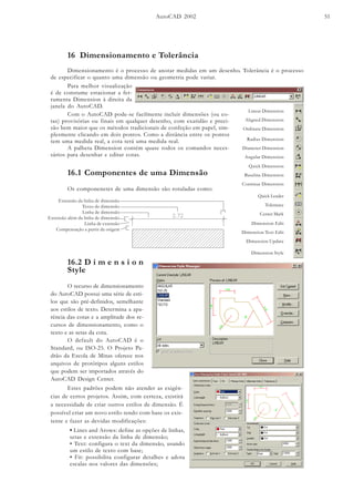AutoCAD 2002 51
16 Dimensionamento e Tolerância
Dimensionamento é o processo de anotar medidas em um desenho. Tolerância é o processo
de especificar o quanto uma dimensão ou geometria pode variar.
16.1 Componentes de uma Dimensão
Os componenetes de uma dimensão são rotuladas como:
Radius Dimension
Diameter Dimension
Angular Dimension
Dimension Edit
Dimension Text Edit
Dimension Update
Linear Dimension
Aligned Dimension
Ordinate Dimension
Quick Leader
Tolerance
Center Mark
Dimension Style
Quick Dimension
Baseline Dimension
Continue Dimension
Com o AutoCAD pode-se facilmente incluir dimensões (ou co-
tas) provisórias ou finais em qualquer desenho, com exatidão e preci-
são bem maior que os métodos tradicionais de confeção em papel, sim-
plesmente clicando em dois pontos. Como a distância entre os pontos
tem uma medida real, a cota terá uma medida real.
A palheta Dimension contém quase todos os comandos neces-
sários para desenhar e editar cotas.
Para melhor visualização
é de constume estacionar a fer-
ramenta Dimension à direita da
janela do AutoCAD.
16.2 D i m e n s i o n
Style
O recurso de dimensionamento
do AutoCAD possui uma série de esti-
los que são pré-definidos, semelhante
aos estilos de texto. Determina a apa-
rência das cotas e a amplitude dos re-
cursos de dimensionamento, como o
texto e as setas da cota.
O default do AutoCAD é o
Standard, ou ISO-25. O Projeto Pa-
drão da Escola de Minas oferece nos
arquivos de protótipos alguns estilos
que podem ser importados através do
AutoCAD Design Center.
Estes padrões podem não atender as exigên-
cias de certos projetos. Assim, com certeza, existirá
a necessidade de criar outros estilos de dimensão. É
possível criar um novo estilo tendo com base os exis-
tente e fazer as devidas modificações:
• Lines and Arows: define as opções de linhas,
setas e extensão da linha de dimensão;
• Text: configura o text da dimensão, usando
um estilo de texto com base;
• Fit: possibilita configurar detalhes e adota
escalas nos valores das dimensões;
Extensão da linha de dimensão
Texto de dimensão
Linha de dimensão
Extensão além da linha de dimensão
Linha de extensão
Compensação a partir da origem
 