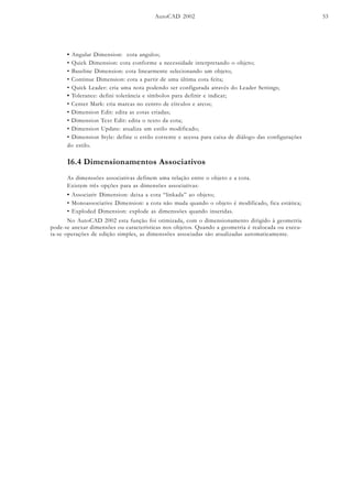 AutoCAD 2002 53
• Tolerance: defini tolerância e símbolos para definir e indicar;
• Center Mark: cria marcas no centro de círculos e arcos;
• Dimension Edit: edita as cotas criadas;
• Dimension Text Edit: edita o texto da cota;
• Dimension Update: atualiza um estilo modificado;
• Dimension Style: define o estilo corrente e acessa para caixa de diálogo das configurações
do estilo.
• Angular Dimension: cota angulos;
• Quick Dimension: cota conforme a necessidade interpretando o objeto;
• Baseline Dimension: cota linearmente selecionando um objeto;
• Continue Dimension: cota a partir de uma última cota feita;
• Quick Leader: cria uma nota podendo ser configurada através do Leader Settings;
16.4 Dimensionamentos Associativos
As dimenssões associativas definem uma relação entre o objeto e a cota.
Existem três opções para as dimensões associativas:
• Associativ Dimension: deixa a cota “linkada” ao objeto;
• Monoassociative Dimension: a cota não muda quando o objeto é modificado, fica estática;
• Exploded Dimension: explode as dimenssões quando inseridas.
No AutoCAD 2002 esta função foi otimizada, com o dimensionamento dirigido à geometria
pode-se anexar dimensões ou características nos objetos. Quando a geometria é realocada ou execu-
ta-se operações de edição simples, as dimenssões associadas são atualizadas automaticamente.
 