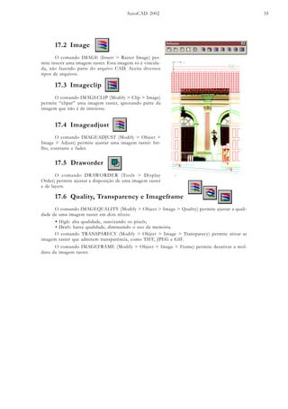 AutoCAD 2002 55
17.2 Image
O comando IMAGE (Insert > Raster Image) per-
mite inserir uma imagem raster. Esta imagem só é vincula-
da, não fazendo parte do arquivo CAD. Aceita diversos
tipos de arquivos.
17.3 Imageclip
O comando IMAGECLIP (Modify > Clip > Image)
permite “clipar” uma imagem raster, ignorando parte da
imagem que não é de interesse.
17.4 Imageadjust
O comando IMAGEADJUST (Modify > Object >
Image > Adjust) permite ajustar uma imagem raster: bri-
lho, contraste e fader.
17.5 Draworder
O comando DRAWORDER (Tools > Display
Order) permite ajustar a diaposição de uma imagem raster
e de layers.
17.6 Quality, Transparency e Imageframe
O comando IMAGEQUALITY (Modify > Object > Image > Quality) permite ajustar a quali-
dade de uma imagem raster em dois níveis:
• High: alta qualidade, suavizando os pixels;
• Draft: baixa qualidade, diminuindo o uso da memória.
O comando TRANSPARECY (Modify > Object > Image > Transparecy) permite ativar as
imagem raster que admitem transparência, como TIFF, JPEG e GIF.
O comando IMAGEFRAME (Modify > Object > Image > Frame) permite desativar a mol-
dura da imagem raster.
 