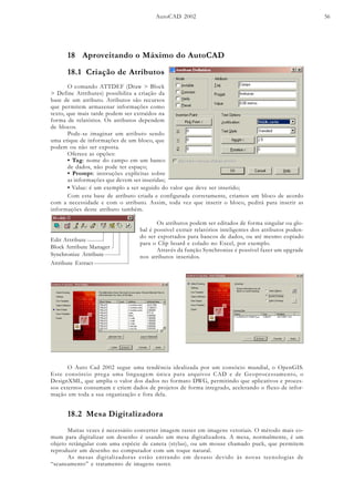 AutoCAD 2002 56
18 Aproveitando o Máximo do AutoCAD
18.1 Criação de Atributos
O comando ATTDEF (Draw > Block
> Define Attributes) possibilita a criação da
base de um atributo. Atributos são recursos
que permitem armazenar informações como
texto, que mais tarde podem ser extraídos na
forma de relatórios. Os atributos dependem
de blocos.
Pode-se imaginar um atributo sendo
uma etique de informações de um bloco, que
podem ou não ser exposta.
Oferece as opções:
• Tag: nome do campo em um banco
de dados, não pode ter espaço;
• Prompt: instruções explícitas sobre
as informações que devem ser inseridas;
• Value: é um exemplo a ser seguido do valor que deve ser inserido;
Com esta base de atributo criada e configurada corretamente, criamos um bloco de acordo
com a necessidade e com o atributo. Assim, toda vez que inserir o bloco, pedirá para inserir as
informações deste atributo também.
Os atributos podem ser editados de forma singular ou glo-
bal é possível extrair relatórios inteligentes dos atributos poden-
do ser exportados para bancos de dados, ou até mesmo copiado
para o Clip board e colado no Excel, por exemplo.
Através da função Synchronize é possível fazer um upgrade
nos atributos inseridos.
Edit Attribute
Block Attribute Manager
Synchronize Attribute
Attribute Extract
O Auto Cad 2002 segue uma tendência idealizada por um consócio mundial, o OpenGIS.
Este consórcio prega uma linguagem única para arquivos CAD e de Geoprocessamento, o
DesignXML, que amplia o valor dos dados no formato DWG, permitindo que aplicativos e proces-
sos externos consumam e criem dados de projetos de forma integrado, acelerando o fluxo de infor-
mação em toda a sua organização e fora dela.
Muitas vezes é necessário converter imagem raster em imagens vetoriais. O método mais co-
mum para digitalizar um desenho é usando um mesa digitalizadora. A mesa, normalmente, é um
objeto retângular com uma espécie de caneta (stylus), ou um mouse chamado puck, que permitem
reproduzir um desenho no computador com um toque natural.
As mesas digitalizadoras estão entrando em desuso devido às novas tecnologias de
“scaneamento” e tratamento de imagens raster.
18.2 Mesa Digitalizadora
 