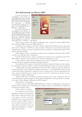 AutoCAD 2002 59
19.2 Adicionando um Plotter HDI
É possível adicionar ou
reconfigurar novos plotters ao
AutoCAD através do comando
PLOTTERMANAGER ou pelo
Painel de Controle do Windo-
ws. Selecione o ÍCONE
Autodesk Plotter Manager ou o
menu do AutoCAD Tools >
Wizards > Add Plotter.
É possível adicionar ou
reconfigurar novos plotters ao
AutoCAD através do comando
PLOTTERMANAGER ou pelo
Painel de Controle do Windows.
Selecione o ÍCONE Autodesk
Plotter Manager ou o menu do
Observe que já existem dois plotters configurados para a geração de arquivos DWF utiliza-
dos na Internet: DWF Classic pc3 e DWF ePlot pc3.
A adição de novos plotters é feita pelo assistente Add-A-Plotter Wizard ou pelo menu pull-
down Tools > Wizards > Add Plotter. Após acionado o Wizard, uma tela inicial de informações
será apresentada. Clique em avançar e aparecerá uma tela inicial para a configuração do plotter. Três
opções serão apresentadas:
• My Computer: todos os parâmetros do plotter serão configurados pelo driver direto HDI e
o plotter será controlado pelo computador;
• Network Plotter Server: todos os parâmetros do plotter serão configurados pelo driver
direto HDI e o plotter será controlado por um servidor de plotagem da rede;
• System Printer: utiliza uma das impressoras do sistema configuradas no Windows, com a
vantagem de poder especificar parâmetros defaults diferentes.
Se escolhermos My Computer ou Network Printer Server (depois de indicarmos onde o plotter
está conectado), devemos escolher o modelo do plotter.Podemos escolher vários tipos de plotters:
• Adobe: saída em formato PostScript Level I, Level I Plus colorido ou Level II colorido. O
formato PostScript é muito utilizado em gráficas profissionais e o AutoCAD 2002 melhorou muito
a saída nesse formato, permitindo o desenho de arcos e círculos reais (e não mais aproximações por
retas), suporte melhorado para as imagens raster no Level II e permissão de inclusão de pré-
visuaiizações no arquivo EPS gerado;
• Plotters HP: quase 70 modelos de plotters de pena, jato de tinta e impressoras laser. O
AutoCAD apresenta uma mensagem de alerta quando configuramos um desses plotters, avisando-
nos de que o driver Windows elaborado pela HP é melhor;
• Plotter Océ: ± 20 modelos;
• Formatos raster: CALS, JPEG, BMP, TIFF, TGA ou PCX. A configuração de uma saída em
formato raster é utilizada para a transferência de desenhos criados no AutoCAD para softwares de
tratamento de imagens raster;
AutoCAD Tools > Wizards > Add Plotter.
• Plotter Xerox: 3 modelos.
Se o seu plotter não estiver nes-
sa listagem, verifique se ele tem drivers
HDI e utilize a opção Have Disk. Uma
outra opção é escolher um plotter
compatível com o seu e que esteja dis-
ponível nos drivers HDI. Se nem as-
sim seu plotter funcionar direito, a
única saída será instalá-lo como uma
impressora do Windows e escolher a
opção System Printer.
 