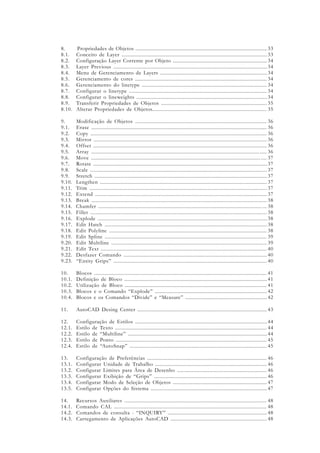 8. Propriedades de Objetos ...............................................................................................
8.1. Conceito de Layer .......................................................................................................
8.2. Configuração Layer Corrente por Objeto ....................................................................
8.3. Layer Previous ............................................................................................................
8.4. Menu de Gerenciamento de Layers .............................................................................
8.5. Gerenciamento de cores ...............................................................................................
8.6. Gerenciamento do linetype .........................................................................................
8.7. Configurar o linetype .................................................................................................
8.8. Configurar o lineweights ............................................................................................
8.9. Transferir Propriedades de Objetos ............................................................................
8.10. Alterar Propriedades de Objetos..................................................................................
9. Modificação de Objetos .............................................................................................
9.1. Erase ............................................................................................................................
9.2. Copy ............................................................................................................................
9.3. Mirror ........................................................................................................................
9.4. Offset .........................................................................................................................
9.5. Array ..................................................................................................................... .....
9.6. Move ...................................................................................................................... ....
9.7. Rotate ...........................................................................................................................
9.8. Scale ...........................................................................................................................
9.9. Stretch ..........................................................................................................................
9.10. Lengthen ....................................................................................................................
9.11. Trim ...........................................................................................................................
9.12. Extend .......................................................................................................................
9.13. Break ..........................................................................................................................
9.14. Chamfer .................................................................................................................. ...
9.15. Fillet ...........................................................................................................................
9.16. Explode .......................................................................................................................
9.17. Edit Hatch ..................................................................................................................
9.18. Edit Polyline ..............................................................................................................
9.19. Edit Spline .................................................................................................................
9.20. Edit Multiline ..............................................................................................................
9.21. Edit Text ....................................................................................................................
9.22. Desfazer Comando ....................................................................................................
9.23. “Entity Grips” ............................................................................................................
10. Blocos ........................................................................................................................
10.1. Definição de Bloco .....................................................................................................
10.2. Utilização de Bloco ....................................................................................................
10.3. Blocos e o Comando “Explode” ................................................................................
10.4. Blocos e os Comandos “Divide” e “Measure” ...........................................................
11. AutoCAD Desing Center ............................................................................................
12. Configuração de Estilos .............................................................................................
12.1. Estilo de Texto ...........................................................................................................
12.2. Estilo de “Multiline” ..................................................................................................
12.3. Estilo de Ponto ..........................................................................................................
12.4. Estilo de “AutoSnap” ...............................................................................................
13. Configuração de Preferências .....................................................................................
13.1. Configurar Unidade de Trabalho ...............................................................................
13.2. Configurar Limites para Área de Desenho .................................................................
13.3. Configurar Exibição de “Grips” ................................................................................
13.4. Configurar Modo de Seleção de Objetos ....................................................................
13.5. Configurar Opções do Sistema ...................................................................................
14. Recursos Auxiliares ....................................................................................................
14.1. Comando CAL ..........................................................................................................
14.2. Comandos de consulta - “INQUIRY” ......................................................................
14.3. Carregamento de Aplicações AutoCAD .....................................................................
33
33
34
34
34
34
34
34
34
35
35
36
36
36
36
36
36
37
37
37
37
37
37
37
38
38
38
38
38
38
39
39
40
40
40
41
41
41
42
42
43
44
44
44
45
45
46
46
46
46
47
47
48
48
48
48
 
