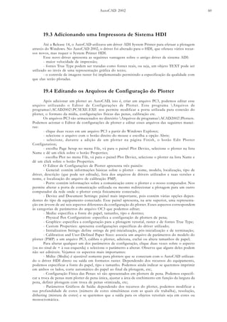 AutoCAD 2002 60
19.3 Adicionando uma Impressora de Sistema HDI
Até a Release 14, o AutoCAD utilizava um driver ADI System Printer para efetuar a plotagem
através do Windows. No AutoCAD 2002, o driver foi alterado para o HDI, que oferece vários recur-
sos novos, mas requer o System Printer HDI.
Esse novo driver apresenta as seguintes vantagens sobre o antigo driver de sistema ADI:
- maior velocidade de impressão;
- fontes True Type podem ser tratadas como fontes reais, ou seja, um objeto TEXT pode ser
utilizado ao invés de uma representação gráfica do texto;
- o controle de imagens raster foi implementado permitindo a especificação da qualidade com
que elas serão plotadas.
19.4 Editando os Arquivos de Configuração do Plotter
Após adicionar um plotter ao AutoCAD, isto é, criar um arquivo PC3, podemos editar esse
arquivo utilizando o Editor de Configurações de Plotter. Esse programa Arquivos de
programasACAD2002PC3EXE.EXE nos permite modificar a porta utilizada para conexão do
plotter, o formato da mídia, configurações físicas das penas, calibração etc.
Os arquivos PC3 são armazenados no diretório Arquivos de programasACAD2002Plotters.
Podemos acionar o Editor de configurações de plotter e editar esses arquivos das seguintes manei-
ras:
- clique duas vezes em um arquivo PC3 a partir do Windows Explorer;
- selecione o arquivo com o botão direito do mouse e escolha a opção Abrir;
- selecione, durante a adição de um plotter na página Finish, o botão Edit Plotter
Configuration;
- escolha Page Setup no menu File, vá para o painel Plot Device, selecione o plotter na lista
Name e dê um clíck sobre o botão Properties;
- escolha Plot no menu File, vá para o painel Plot Device, selecione o plotter na lista Name e
dê um click sobre o botão Properties.
O Editor de Configurações de Piotter apresenta três painéis:
- General: contém informações básicas sobre o plotter - nome, modelo, localização, tipo de
driver, descrição (que pode ser editada), lista dos arquivos de drivers utilizados e suas versões e
nome, e localização do arquivo de calibração PMP;
- Ports: contém informações sobre a comunicação entre o plotter e o nosso computador. Nos
permite alterar a porta de comunicação utilizada ou mesmo redirecionar a plotagem para um outro
computador da rede onde o plotter esteja fisicamente conectado;
- Device and Document Settings: painel mais importante, pois contém várias opções depen-
dentes do tipo de equipamento conectado. Esse painel apresenta, na arte superior, uma representa-
ção em árvore de até seis aspectos diferentes da configuração do plotter. Esses aspectos correspondem
às categorias de parâmetros do arquivo OC3 que podemos editar;
- Media: especifica a fonte do papel, tamanho, tipo e destino;
- Physical Pen Configuration: especifica a configuração de plotters de pena;
- Graphics: especifica a configuração para a plotagem vetorial, raster e de fontes True Type;
- Custom Properties: apresenta configurações específicas do driver utilizado;
- Initialization Strings: define strings de pré-inicialização, pós-inicialização e de terminação;
- Calibration and User-Defined Paper Sizes: associa um arquivo de parâmetros do modelo do
plotter (PMP) a um arquivo PC3, calibra o plotter, adiciona, exclui ou altera tamanhos de papel;
Para alterar qualquer um dos parâmetros de configuração, clique duas vezes sobre o aspecto
(ou no sinal de + à sua esquerda) e selecione o parâmetro a alterar. Observe que alguns deles podem
não ser editáveis. Vejamos os aspectos mais importantes:
- Mídia: (Media) é ajustável somente para plotters que se conectam com o AutoCAD utilizan-
do o driver HDI direto ou saída em formatos raster. Dependendo dos recursos do equipamento,
podemos especificar a fonte do papel, tipo e tamanho. Podemos ainda indicar se queremos imprimir
em ambos os lados, corte automático do papel ao final da plotagem, etc;
- Configuração Física das Penas: só são apresentados em plotters de pena. Podemos especifi-
car a troca de penas num plotter de pena única, ajustar a área de enchimento em função da largura da
pena, definir plotagem com troca de penas otimizada, etc;
- Parâmetros Gráficos de Saída: dependendo dos recursos do plotter, podemos modificar a
sua profundidade de cores (número de cores simultâneas com as quais ele trabalha), resolução,
dithering (mistura de cores) e se queremos que a saída para os objetos vetoriais seja em cores ou
monocromática.
 