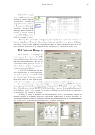 AutoCAD 2002 61
Imprimindo imagens
raster num plotter com pouca
memória, é possível fazer um
balanço entre a qualidade da
imagem impressa e a velocida-
de de impressão. Utilizando
um plotter com driver HDI
direto que possui expansão de
memória, é possível informar
ao AutoCAD 2002 quanta me-
mória está instalada no plotter.
- Propriedades Customizadas: altera propriedades específicas do equipamento através da se-
leção da opção Custom Properties. Apresenta um botão que, acionado, mostra quadros de diálogos
específicos. E através dessa opção que configuraremos a cor de fundo dos arquivos raster. É através
desse botão que iremos alterar as propriedades nas impressoras de sistema com drivers HDI.
19.5 Estilos de Plotagem
Até a Release 14 as definições de
penas e as cores dos objetos no AutoCAD
eram combinados para determinar o peso
dos traços, os tipos de linhas e as cores de
um desenho quando plotados. Isso era re-
gulado durante a própria plotagem, atra-
vés de um quadro de diálogos.
O AutoCAD 2002 substituiu esse pro-
cesso por uma tabela de estilos de plotagem.
Essa tabela pode utilizar as cores do AutoCAD
para controlar o peso do traço, cor, tonalida-
de de cinza, mistura de cores, tipos de linha,
estilos de extremidades e junções de linha, hachuras de enchimento e número da pena.
Foi criada também uma nova propriedade para os objetos, denominada PLOTSTYLE (estilo
de plotagem), que é atribuída aos objetos do desenho por camada (BYLAYER) ou por objeto. Além
disto, foi criada a propriedade LINEWEIGHT, indicando a espessura do traço plotado, podendo
ser definida por objeto ou por camada. Os parâmetros definidos na tabela de estilos se superpõem
às propriedades dos objetos no desenho.
As tabelas de estilos de plotagem são independentes do plotter e normalmente residem no
diretório Arquivo de ProgramasPlot Styles. Elas podem ser associadas ao modelo, aos layouts ou
às janelas flutuantes dos layouts. É importante observar que embora a utilização de estilos de plotagem
seja recomendável, permitindo grande flexibilidade, ela não é obrigatória.
 
