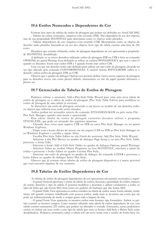 AutoCAD 2002 62
19.6 Estilos Nomeados e Dependentes de Cor
Existem dois tipos de tabelas de estilos de plotagem que podem ser definidas no AutoCAD 2002:
- Tabelas de estilos nomeados: (arquivos com extensão STB). Não dependem da cor dos objetos,
mas de sua propriedade PLOTSTYLE para determinar como os objetos serão plotados;
- Tabelas dependentes de cor: (arquivos com extensão CTB) Determinam como os objetos do
desenho serão plotados baseando-se na cor dos objetos. Esse tipo de tabela contém uma lista de 256
cores.
Desenhos que estejam utilizando estilos de plotagem dependente de cor apresentam a proprieda-
de PLOTSTYLE desabilitada.
A definição se os novos desenhos utilizarão estilos de plotagem STB ou CTB é feita no comando
OPTIONS, no painel Plotting. Essa definição se reflete na variável PSTYLEPOLICY que terá o valor O
quando os desenhos forem usar estilos STB e 1 quando forem usar estilos CTB.
Uma vez que um desenho tenha sido definido para utilizar um tipo estilo de plotagem, ele pode ter
seu tipo alterado pelo comando CONVERTPSTYLES. A variável interna PSTYLEMODE indica se o
desenho utiliza estilos de plotagem STB ou CTB.
Observe que o quadro de diálogos Options nos permite definir vários outros aspectos de plotagem
para os desenhos novos, tais como plotter default, manutenção ou não do papel quando alteramos o
plotter etc.
19.7 Gerenciador de Tabelas de Estilos de Plotagem
Podemos utilizar o assistente Add-a-Plot-Style-Table Wizard para criar uma nova tabela de
estilos de plotagem ou o editor de estilos de plotagem (Plot Style Table Editor) para modificar os
estilos de plotagem de uma tabela já existente.
Se alterarmos um estilo de plotagem associado a um layout ou modelo de um desenho, todos
os objetos que utilizem esse estilo serão afetados.
Ambos podem ser acionados através do comando STYLESMANAGER ou pelo menu File -
Plot Style Manager, quando uma janela é apresentada.
Para editar tabelas de estilos de plotagem existentes devemos utilizar o programa
STYEXE.EXE, que pode ser acionado das seguintes maneiras:
- Clicando duas vezes num arquivo CTB ou STB na caixa Plot Style Manager ou no painel
Windows Explorer;
- Clique com o botão direito do mouse em um arquivo CTB ou STB no Plot Style Manager ou
no Windows Explorer e escolha a opção Abrir;
- Escolha Plot Style Table Editor na tela Finish do assistente Add Plot Style Table Wizard;
- Selecione a aba Plot Device no quadro de diálogos Page Setup e, na área Plot Style Table,
pressione o botão Edit;
- Selecione o botão Add or Edit Style Tables no quadro de diálogos Options, painel Plottings;
- Selecione Other no toolbar Object Properties na lista PLOTSTYLE, selecione a tabela de
estilos e pressione o botão Editor no quadro Current Plot Style;
- Selecione um estilo de plotagem no quadro de diálogos do comando LAYER e pressione o
botão Editor no quadro de diálogos Select Plot Style.
Observe que já existem várias tabelas de estilos de plotagem disponíveis e é muito provável
que você encontre algumas de seu contento.
19.8 Tabelas de Estilos Dependentes de Cor
As tabelas de estilos de plotagem dependentes de cor apresentam três painéis, mostrados a seguir:
- O painel General apresenta o nome da tabela de estilos, descrição, quantidade de estilos, número
da versão, diretório e tipo de tabela. É possível modificar a descrição e aplicar escalamento a todos os
tipos de linha que não forem ISO, bem como aos padrões de hachuras que não forem ISO;
- O painel Table View apresenta os estilos contidos na tabela de estilos numa forma tabular, sendo
muito útil quando estamos trabalhando com poucos estilos, ainda mais se levarmos em conta que ela
pode ser redimensionada de modo a ocupar quase toda a largura da tela;
- O painel Form View apresenta os mesmos estilos num formato tipo formulário. Ambos os pai-
néis contêm os mesmos campos. Como estamos editando uma tabela de estilos dependente de cor, essa
tabela contém exatamente 255 estilos, que podem ser alterados à vontade. Entretanto, nunca poderemos
excluir ou incluir um novo estilo a esse tipo de tabela (por isso, os botões Add Style e Delete Style estão
desabilitados). Podemos, entretanto, salvar a tabela sob um novo nome com o auxílio do botão Save As;
 