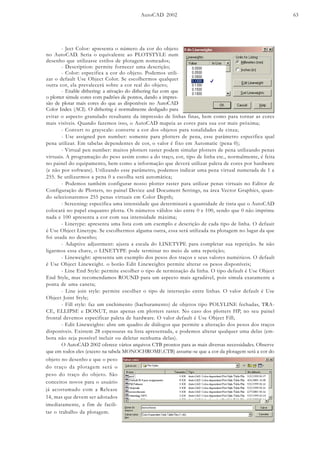 AutoCAD 2002 63
evitar o aspecto granulado resultante da impressão de linhas finas, bem como para tornar as cores
mais visíveis. Quando fazemos isso, o AutoCAD mapeia as cores para sua cor mais próxima;
- Convert to grayscale: converte a cor dos objetos para tonalidades de cinza;
- Use assigned pen number: somente para plotters de pena, esse parâmetro especifica qual
pena utilizar. Em tabelas dependentes de cor, o valor é fixo em Automatic (pena 0);
- Virtual pen number: muitos plotters raster podem simular plotters de pena utilizando penas
virtuais. A programação do peso assim como a do traço, cor, tipo de linha etc., normalmente, é feita
no painel do equipamento, bem como a informação que deverá utilizar paleta de cores por hardware
(e não por software). Utilizando esse parâmetro, podemos indicar uma pena virtual numerada de 1 a
255. Se utilizarmos a pena 0 a escolha será automática;
- Podemos também configurar nosso plotter raster para utilizar penas virtuais no Editor de
Configuração de Plotters, no painel Device and Document Settings, na área Vector Graphics, quan-
do selecionaremos 255 penas virtuais em Color Depth;
- Screening: especifica uma intensidade que determinará a quantidade de tinta que o AutoCAD
colocará no papel enquanto plotta. Os números válidos são entre 0 e 100, sendo que 0 não imprime
nada e 100 apresenta a cor com sua intensidade máxima;
- Linetype: apresenta uma lista com um exemplo e descrição de cada tipo de linha. O defauit
é Use Object Linetype. Se escolhermos alguma outra, essa será utilizada na plotagem no lugar da que
foi usada no desenho;
- Adaptive adjustment: ajusta a escala do LINETYPE para completar sua repetição. Se não
ligarmos essa chave, o LINETYPE pode terminar no meio de uma repetição;
- Lineweight: apresenta um exemplo dos pesos dos traços e seus valores numéricos. O default
é Use Object Lineweight. o botão Edit Lineweights permite alterar os pesos disponíveis;
- Line End Style: permite escolher o tipo de terminação da linha. O tipo default é Use Object
End Style, mas recomendamos ROUND para um aspecto mais agradável, pois simula exatamente a
ponta de uma caneta;
- Line join style: permite escolher o tipo de interseção entre linhas. O valor default é Use
Object Joint Style;
- Fill style: faz um enchimento (hachuramento) de objetos tipo POLYLINE fechadas, TRA-
CE, ELLIPSE e DONUT, mas apenas em plotters raster. No caso dos plotters HP, no seu painel
frontal devemos especificar paleta de hardware. O valor default é Use Object Fill;
- Edit Lineweights: abre um quadro de diálogos que permite a alteração dos pesos dos traços
disponíveis. Existem 28 espessuras na lista apresentada, e podemos alterar qualquer uma delas (em-
bora não seja possível incluir ou deletar nenhuma delas).
O AutoCAD 2002 oferece vários arquivos CTB prontos para as mais diversas necessidades. Observe
que em todos eles (exceto na tabela MONOCHROME.CTB) assume-se que a cor da plotagem será a cor do
- Ject Color: apresenta o número da cor do objeto
no AutoCAD. Seria o equivalente ao PLOTSTYLE num
desenho que utilizasse estilos de plotagem nomeados;
- Description: permite fornecer uma descrição;
- Color: especifica a cor do objeto. Podemos utili-
zar o default Use Object Color. Se escolhermos qualquer
outra cor, ela prevalecerá sobre a cor real do objeto;
- Enable dithering: a ativação do dithering faz com que
o plotter simule cores com padrões de pontos, dando a impres-
são de plotar mais cores do que as disponíveis no AutoCAD
Color Index (ACI). O dithering é normalmente desligado para
objeto no desenho e que o peso
do traço da plotagem será o
peso do traço do objeto. São
conceitos novos para o usuário
já acostumado com a Release
14, mas que devem ser adotados
imediatamente, a fim de facili-
tar o trabalho da plotagem.
 