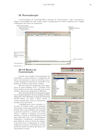 AutoCAD 2002 68
20.1 O Básico da
Customização
A forma mais simples de personalização do
AutoCAD é o posicionamento e configuração das
barras de ferramentas e áreas de interface com o
usuário. Mudanças no default do AutoCAD vai de-
pender do modo de cada usuário trabalha.
Diversas barras de ferramentas estão dispo-
níveis no menu pulldown View > Toolbars. Estas
barras podem ser movidas arrastadas pelo mouse,
similar a maioria dos programas do Windows.
Mas é possível criar barras de ferramenta próprio
com comandos específicos. Na caixa de diálogo Toolbars,
selecionamos New. Mantendo no grupo das ferramentas
ACAD, damos um nome e basta arrastar os
ícones desejado para colocar as ferramentas
ativadas nessa nova barra.
A agilidade para ativar comandos va-
ria entre os usuários, tendo os que preferem
ativar ícones e outros que preferem ativar pelo
prompt. Para os que trabalham com o prompt
é possível aumentar o número de linhas
(Tools > Options > Display). É possível
desativar as barras de deslocamentos (scroll
bar), ainda mais com o uso do Intellimouse
facilitando a visualização e desprezando a
necessidade de correr as barras de rolagem.
É possível ativar a configuração de versões
antigas para usuários a costumados com seus
processos, porém são barras que deixa a de-
sejar perante as atuais.
20 Personalização
A personalização do AutoCAD 2002 é chamado de “customização”, onde o programa se
adapta às necessidades de cada usuário: desde a programação de rotinas complexas até a simples
configuração das barras de ferramentas.
Barra de título
Barra de menus
Minimizar
Restaurar/Maximizar
Fechar
Áreagráfica
Área de múltplos Layouts
Ícone UCS
Barras de rolagem
Barra de ferramentas Padrão
Barra de propriedades
Barra de ferramenta
Draw
Barra de ferramenta
Modify
Barra de Status
Área de Prompt
 