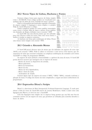 AutoCAD 2002 69
20.2 Novos Tipos de Linhas, Hachuras e Fontes
Existem códigos fontes para arquivos de linhas simples
como o ACAD.LIN. Estes códigos podem ser visualizados por
qualquer tipo de editor de texto, formado de traços e pontos.
Pode-se criar padrões personalizados seguindo a fomatação
do arquivo original. A linguagem é muito simples e o próprio
Help do AutoCAD possui o código.
Linhas complexas podem ter outros padrões intercalados
como textos e formas, além de traços e pontos. Esses padrões
são chamados de Shapes, definidos com a extensão *.SHP.
O AutoCAD vem com diversas fontes que são utilizadas
para criar diversos estilos de textos. Para criar novas fontes o
melhor é estudar os arquivos existentes.
As hachuras são feitas pela combinação de linhas. Possui
uma sintaxe muito simples com extesão *.PAT.
20.3 Criando e Alterando Menus
O AutoCAD possui diversos tipos de menus que são definidos em arquivos de texto tipo
ASCII, com extensão *.MNU. Pode-se editar os existentes e criar novos. Criar macros, que são
sequencias de teclas que executam comandos ou complexas combinações de comandos com rotinas
AutoLISP ou código de programação DIESEL.
Os arquivos de menu definem a funcionalidade e a aprência das áreas de menu. O AutoCAD
possui diversos recursos que interagem com os arquivos de menus:
- Botões do mouse ou dispositivos de entrada;
- Menus pull-down;
- Barras de ferramentas;
- Menus de tela;
- Menus de mesa digitalizadora;
- Dicas e frases de ajuda;
- Aceleradores de teclado.
Existem alguns tipos de arquivos de menus (*.MNU, *.MNS, *.MNC), variando conforme a
plicação do menu. O código dos menus são mais complicados e exigem um maior conhecimento de
programação.
20.4 Expressões Diesel e Scripts
Diesel é a abreviatura de Diret Interpretively Evaluated Espression Language. É usado para
alterar a linha de status do AutoCAD através do sistema Modemacro. Ainda é usado como uma
liguagem para Macros, ao invés de usar o AutoLISP.
Uma das linguagem mais simples são os arquivos Scrip, permite que seja lida uma lista de
comandos escritos em um arquivo de texto, que permitem ser utilizadas para controlar desenhos e
banco de dados.
 