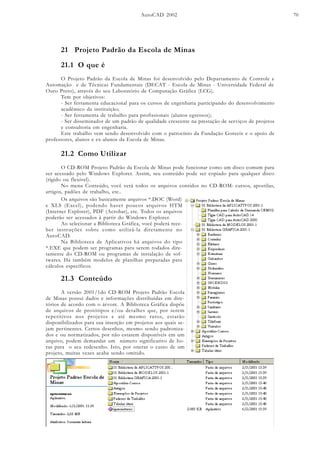 AutoCAD 2002 70
21 Projeto Padrão da Escola de Minas
21.1 O que é
O Projeto Padrão da Escola de Minas foi desenvolvido pelo Departamento de Controle e
Automação e de Técnicas Fundamentais (DECAT - Escola de Minas - Universidade Federal de
Ouro Preto), através do seu Laboratório de Computação Gráfica (LCG).
Tem por objetivos:
- Ser ferramenta educacional para os cursos de engenharia participando do desenvolvimento
acadêmico da instituição;
- Ser ferramenta de trabalho para profissionais (alunos egressos);
- Ser disseminador de um padrão de qualidade crescente na prestação de serviços de projetos
e consultoria em engenharia.
Este trabalho vem sendo desenvolvido com o patrocínio da Fundação Gorceix e o apoio de
professores, alunos e ex-alunos da Escola de Minas.
21.2 Como Utilizar
O CD-ROM Projeto Padrão da Escola de Minas pode funcionar como um disco comum para
ser acessado pelo Windows Explorer. Assim, seu conteúdo pode ser copiado para qualquer disco
(rígido ou flexível).
No menu Conteúdo, você verá todos os arquivos contidos no CD-ROM: cursos, apostilas,
artigos, padões de trabalho, etc..
21.3 Conteúdo
A versão 2001/1do CD-ROM Projeto Padrão Escola
de Minas possui dados e informações distribuídas em dire-
tórios de acordo com o árvore. A Biblioteca Gráfica dispõe
de arquivos de protótipos e/ou detalhes que, por serem
repetitivos nos projetos e até mesmo raros, estarão
disponibilizados para sua inserção em projetos aos quais se-
jam pertinentes. Certos desenhos, mesmo sendo padroniza-
dos e ou normatizados, por não estarem disponíveis em um
arquivo, podem demandar um número significativo de ho-
ras para o seu redesenho. Isto, por onerar o custo de um
projeto, muitas vezes acaba sendo omitido.
Os arquivos são basicamente arquivos *.DOC (Word)
e XLS (Excel), podendo haver poucos arquivos HTM
(Internet Explorer), PDF (Acrobat), etc. Todos os arquivos
poderão ser acessados à partir do Windows Explorer.
Ao selecionar a Biblioteca Gráfica, você poderá rece-
ber instruções sobre como utilizá-la diretamente no
AutoCAD.
Na Biblioteca de Aplicativos há arquivos do tipo
*.EXE que podem ser programas para serem rodados dire-
tamente do CD-ROM ou programas de instalação de sof-
twares. Há também modelos de planilhas preparadas para
cálculos específicos.
 