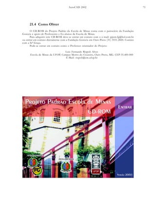 AutoCAD 2002 71
21.4 Como Obter
O CD-ROM do Projeto Padrão da Escola de Minas conta com o patrocício da Fundação
Gorceix e apoio de Professores e Ex-alunos da Escola de Minas.
Para adiquirir este CD-ROM deve-se entrar em contato com o e-mail: ppem.fg@bol.com.br
ou entrar em contato diretametne com a Fundação Gorceix em Ouro Preto (31) 3551-2820. Contato
com a Srª Graça.
Pode-se entrar em contato como o Professor orientador do Projeto:
Luiz Fernando Rispoli Alves
Escola de Minas da UFOP, Campus Morro do Cruzeiro, Ouro Preto, MG. CEP-35.400-000
E-Mail: rispoli@em.ufop.br
 