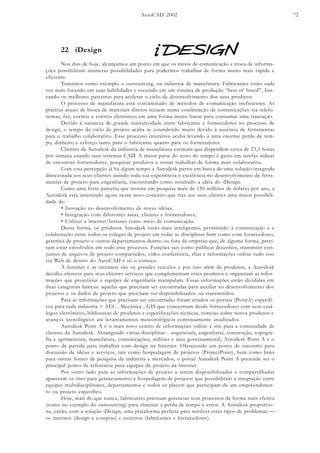 AutoCAD 2002 72
22 iDesign
Nos dias de hoje, alcançamos um ponto em que os meios de comunicação e troca de informa-
ções possibilitam inúmeras possibilidades para podermos trabalhar de forma muito mais rápida e
eficiente.
Tomemos como exemplo o outsourcing, na indústria de manufatura. Fabricantes estão cada
vez mais focando em suas habilidades e recaindo em um sistema de produção “best of breed”, bus-
cando os melhores parceiros para acelerar o ciclo de desenvolvimento dos seus produtos.
O processo de manufatura está contaminado de métodos de comunicação ineficientes. As
práticas atuais de busca de materiais diretos recaem numa combinação de comunicações via telefo-
nemas, fax, correio e correio eletrônico em uma forma muito linear para consumar uma transação.
Devido à natureza de grande interatividade entre fabricante e fornecedores no processo de
design, o tempo do ciclo de projeto acaba se extendendo muito devido à ausência de ferramentas
para o trabalho colaborativo. Esse processo interativo acaba levando à uma enorme perda de tem-
po, dinheiro e esforço tanto para o fabricante quanto para os fornecedores.
Clientes da Autodesk da indústria de manufatura estimam que dispendem cerca de 23,5 horas
por semana usando seus sistemas CAD. A maior parte do resto do tempo é gasto em tarefas árduas
de encontrar fornecedores, pesquisar produtos e tentar trabalhar de forma mais colaborativa.
Com essa percepção já há algum tempo a Autodesk partiu em busca de uma solução integrada
direcionada aos seus clientes unindo toda sua experiência e excelência no desenvolvimento de ferra-
mentas de projeto para engenharia, encontrando como resultado a idéia do iDesign.
Como uma forte parceira que investe em pesquisa mais de 150 milhões de dólares por ano, a
Autodesk está investindo agora nesse novo conceito que traz aos seus clientes uma maior possibili-
dade de:
• Inovação no desenvolvimento de novas idéias;
• Integração com diferentes áreas, clientes e fornecedores;
• Utilizar a lnternet/lntranet como meio de comunicação.
Dessa forma, os produtos Autodesk estão mais inteligentes, permitindo a comunicação e a
colaboração entre todos os colegas de projeto em todas as disciplinas bem como com fornecedores,
gerentes de projeto e outros departamentos dentro ou fora da empresa que, de alguma forma, preci-
sam estar envolvidos em todo este processo. Funções tais como publicar desenhos, transmitir con-
juntos de arquivos de projeto compactados, vídeo conferência, chat e informações online tudo isso
via Web de dentro do AutoCAD é só o começo.
A lnternet e as intranets são os grandes veículos e por isso além de produtos, a Autodesk
decidiu oferecer para seus clientes serviços que complementam estes produtos e organizam as infor-
mações que projetistas e equipes de engenharia manipulam. Essas informações estão divididas em
duas categorias básicas: aquelas que precisam ser encontradas para auxiliar no desenvolvimento dos
projetos e os dados de projeto que precisam ser disponibilizados ou transmitidos.
Para as informações que precisam ser encontradas foram criados os portais (PointA) específi-
cos para cada indústria > AEC , Mecânica , GIS que concentram desde fornecedores com seus catá-
logos eletrônicos, bibliotecas de produtos e especificações técnicas, notícias sobre novos produtos e
avanços tecnológicos até levantamentos meteorológicos continuamente atualizados.
Autodesk Point A é o mais novo centro de informações online e site para a comunidade de
clientes da Autodesk. Abrangendo várias disciplinas - arquitetura, engenharia, construção, topogra-
fia e agrimensura, manufatura, comunicações, utilities e área governamental, Autodesk Point A é o
ponto de partida para trabalhar com design na Internet. Oferecendo um ponto de encontro para
discussão de idéias e serviços, tais como hospedagem de projetos (ProjectPoint), bem como links
para outras fontes de pesquisa da indústria e mercados, o portal Autodesk Point A pretende ser o
principal ponto de referência para equipes de projeto na lnternet.
Por outro lado para as informações de projeto a serem disponibilizadas e compartilhadas
aparecem os sites para gerenciamento e hospedagem de projetos que possibilitam a integração entre
equipes multidisciplinares, departamentos e todos os players que participam de um empreendimen-
to ou projeto específico.
Hoje, mais do que nunca, fabricantes precisam gerenciar seus processos de forma mais efetiva
(como no exemplo do outsourcing) para eliminar a perda de tempo e erros. A Autodesk proporcio-
na, então, com a solução iDesign, uma plataforma perfeita para resolver estes tipos de problemas —
os internos (design e compras) e externos (fabricantes e fornecedores).
 