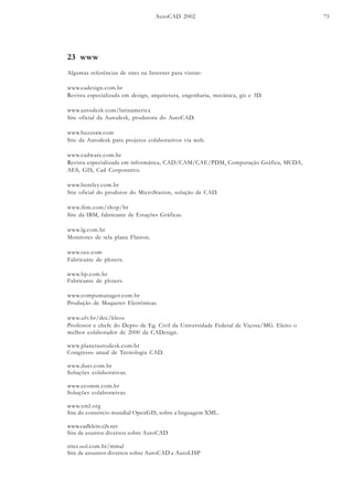 AutoCAD 2002 73
23 www
Algumas referências de sites na Internet para visitar:
www.cadesign.com.br
Revista especializada em design, arquitetura, engenharia, mecânica, gis e 3D.
www.autodesk.com/latinamerica
Site oficial da Autodesk, produtora do AutoCAD.
www.buzzsaw.com
Site da Autodesk para projetos colaborativos via web.
www.cadware.com.br
Revista especializada em informática, CAD/CAM/CAE/PDM, Computação Gráfica, MCDA,
AES, GIS, Cad Corporativo.
www.bentley.com.br
Site oficial do produtor do MicroStation, solução de CAD.
www.ibm.com/shop/br
Site da IBM, fabricante de Estações Gráficas.
www.lg.com.br
Monitores de tela plana Flatron.
www.oce.com
Fabricante de ploters.
www.hp.com.br
Fabricante de ploters.
www.compumanager.com.br
Produção de Maquetes Eletrônicas.
www.ufv.br/dec/kleos
Professor e chefe do Depto de Eg. Civil da Universidade Federal de Viçosa/MG. Eleito o
melhor colaborador de 2000 da CADesign.
www.planetautodesk.com.br
Congresso anual de Tecnologia CAD.
www.duet.com.br
Soluções colaborativas.
www.ecomm.com.br
Soluções colaborativas.
www.xml.org
Site do consórcio mundial OpenGIS, sobre a linguagem XML.
www.cadklein.cjb.net
Site de asuntos diversos sobre AutoCAD
sites.uol.com.br/mmal
Site de assuntos diversos sobre AutoCAD e AutoLISP
 