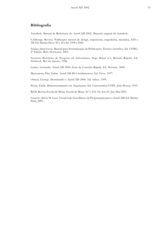 AutoCAD 2002 75
Bibliografia
Autodesk. Manual de Referência do AutoCAD 2002. Material original da Autodesk.
CADesign, Revista. Publicação mensal de design, arquitetura, engenharia, mecânica, GIS e
3D. Ed. Market Press. Nºs. 42 à 85, 1998 à 2002.
França, Júnia Lessa. Manual para Normalização de Publicações Técnico-científico. Ed. UFMG.
5ª Edição. Belo Horizonte, 2001.
Instituto Brasileiro de Pesquisa em Informática. Page Maker 6.5, Método Rápido. Ed.
Infobook. Rio de Janeiro, 1998.
Lemes, Leonardo. AutoCAD 2000, Guia de Consulta Rápida. Ed. Novatec. 2000.
Matsumoto, Élia Yathie. AutoCAD R14 fundamentos. Ed. Érica. 1997.
Omura, George. Dominando o AutoCAD 2000. Ed. Sybex. 1999.
Prone, Emile. Dimensionamento em Arquitetura. Ed. Universitária/UFPE. João Pessoa. 1995.
REM, Revista Escola de Minas. Escola de Minas. Nº 1, Vol. 54, Ano 65. Jan/Mar 2001.
César Jr., Kléos M. Lenz. Visual Lisp: Guia Básico de Programação para o AutoCAD. Ed. Market
Press, 2001.
 