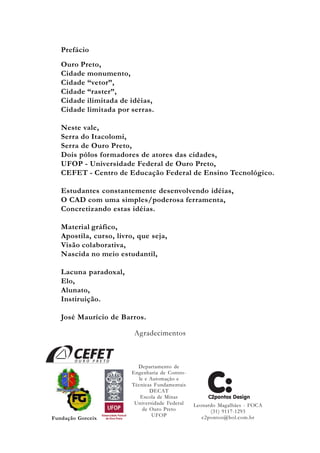 Prefácio
Ouro Preto,
Cidade monumento,
Cidade “vetor”,
Cidade “raster”,
Cidade ilimitada de idéias,
Cidade limitada por serras.
Neste vale,
Serra do Itacolomi,
Serra de Ouro Preto,
Dois pólos formadores de atores das cidades,
UFOP - Universidade Federal de Ouro Preto,
CEFET - Centro de Educação Federal de Ensino Tecnológico.
Estudantes constantemente desenvolvendo idéias,
O CAD com uma simples/poderosa ferramenta,
Concretizando estas idéias.
Material gráfico,
Apostila, curso, livro, que seja,
Visão colaborativa,
Nascida no meio estudantil,
Lacuna paradoxal,
Elo,
Alunato,
Instiruição.
José Maurício de Barros.
Agradecimentos
Fundação Gorceix
Departamento de
Engenharia de Contro-
le e Automação e
Técnicas Fundamentais
DECAT
Escola de Minas
Universidade Federal
de Ouro Preto
UFOP
Leonardo Magalhães - FOCA
(31) 9117-1293
c2pontos@bol.com.br
 