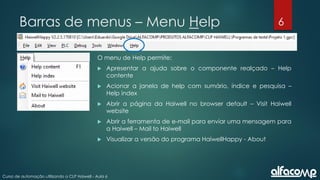 6
Curso de automação utilizando o CLP Haiwell - Aula 6
Barras de menus – Menu Help
O menu de Help permite:
 Apresentar a ajuda sobre o componente realçado – Help
contente
 Acionar a janela de help com sumário, índice e pesquisa –
Help index
 Abrir a página da Haiwell no browser default – Visit Haiwell
website
 Abrir a ferramenta de e-mail para enviar uma mensagem para
a Haiwell – Mail to Haiwell
 Visualizar a versão do programa HaiwellHappy - About
 