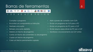 6
Curso de automação utilizando o CLP Haiwell - Aula 6
Barras de ferramentas
1 2 3 4 5 6 7 8 9 10 11 12 13
1. Compilar o programa
2. Encontrar um componente ou instrução
3. Desfazer uma ação
4. Refazer uma ação desfeita
5. Deletar um trecho de programa
6. Cortar um trecho de comentário ou de programa
7. Copiar um trecho de programa
8. Colar um trecho previamente copiado
9. Abrir a janela de conexão com CLPs
10. Enviar um programa do CLP para o PC
11. Enviar um programa do PC para o CLP
12. Enviar arquivo executável do PC par o CLP
13. Monitorar o funcionamento do CLP online
 