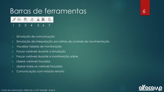 6
Curso de automação utilizando o CLP Haiwell - Aula 6
Barras de ferramentas
1 2 3 4 5 6 7
1. Simulação de comunicação
2. Simulação de interpolação em rotinas de controle de movimentação
3. Visualizar tabelas de monitoração
4. Forçar variáveis durante a simulação
5. Forçar variáveis durante a monitoração online
6. Liberar variáveis forçadas
7. Liberar todas as variáveis forçadas
8. Comunicação com módulo remoto
 