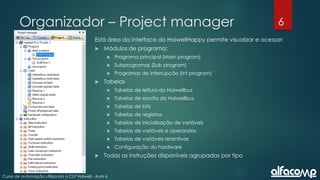 6
Curso de automação utilizando o CLP Haiwell - Aula 6
Organizador – Project manager
Está área da interface do HaiwellHappy permite visualizar e acessar:
 Módulos de programa:
 Programa principal (Main program)
 Subprogramas (Sub program)
 Programas de interrupção (Int program)
 Tabelas
 Tabelas de leitura do Haiwellbus
 Tabelas de escrita do Haiwellbus
 Tabelas de bits
 Tabelas de registros
 Tabelas de inicialização de variáveis
 Tabelas de variáveis e operandos
 Tabelas de variáveis retentivas
 Configuração do hardware
 Todas as instruções disponíveis agrupadas por tipo
 